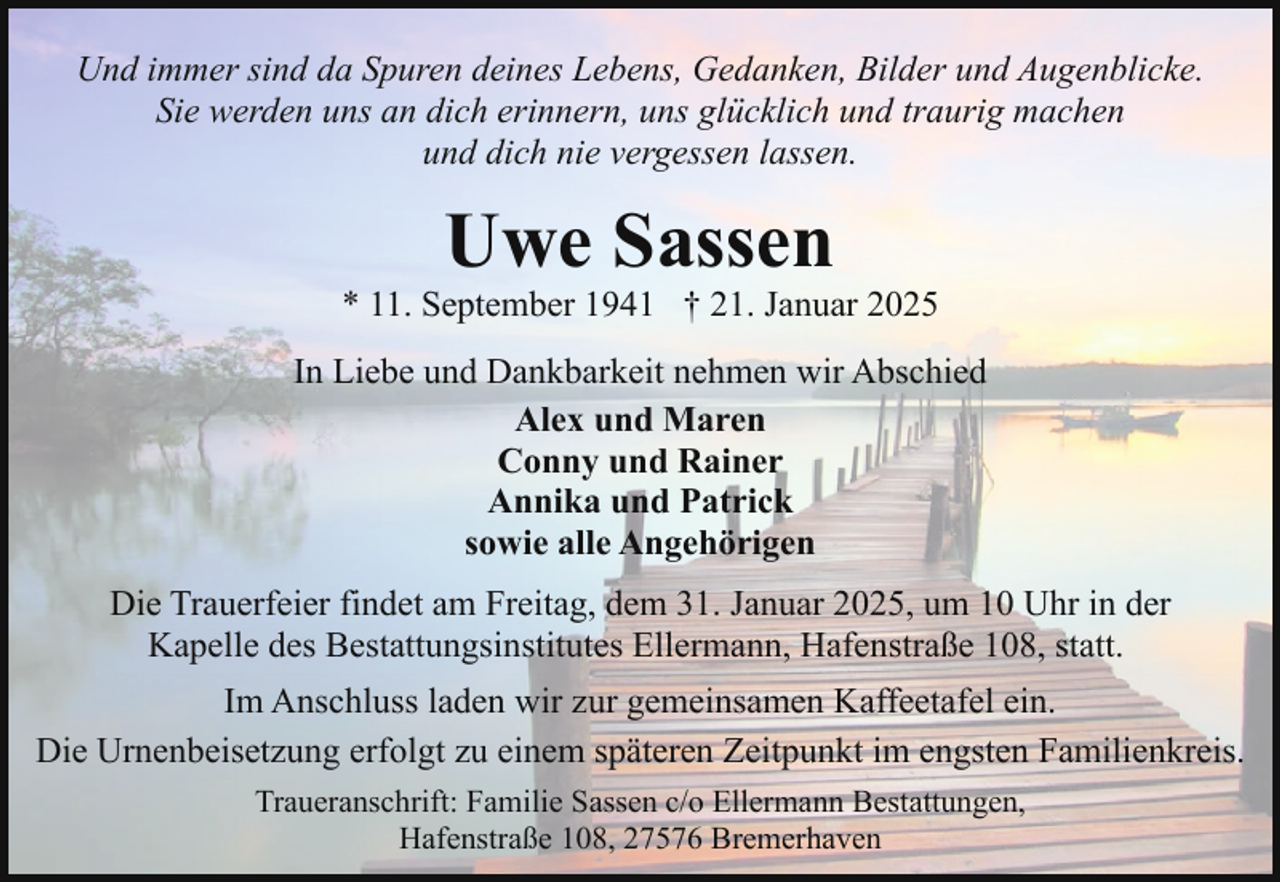 <p>Und immer sind da Spuren deines Lebens, Gedanken, Bilder und Augenblicke.<br />Sie werden uns an dich erinnern, uns glücklich und traurig machen<br />und dich nie vergessen lassen.</p><p>Uwe Sassen</p><p>* 11. September 1941 † 21. Januar 2025<br />In Liebe und Dankbarkeit nehmen wir Abschied<br />Alex und Maren<br />Conny und Rainer<br />Annika und Patrick<br />sowie alle Angehörigen<br />Die Trauerfeier findet am Freitag, dem 31. Januar 2025, um 10 Uhr in der<br />Kapelle des Bestattungsinstitutes Ellermann, Hafenstraße 108, statt.<br />Im Anschluss laden wir zur gemeinsamen Kaffeetafel ein.<br />Die Urnenbeisetzung erfolgt zu einem späteren Zeitpunkt im engsten Familienkreis.<br />Traueranschrift: Familie Sassen c/o Ellermann Bestattungen,<br />Hafenstraße 108, 27576 Bremerhaven</p>