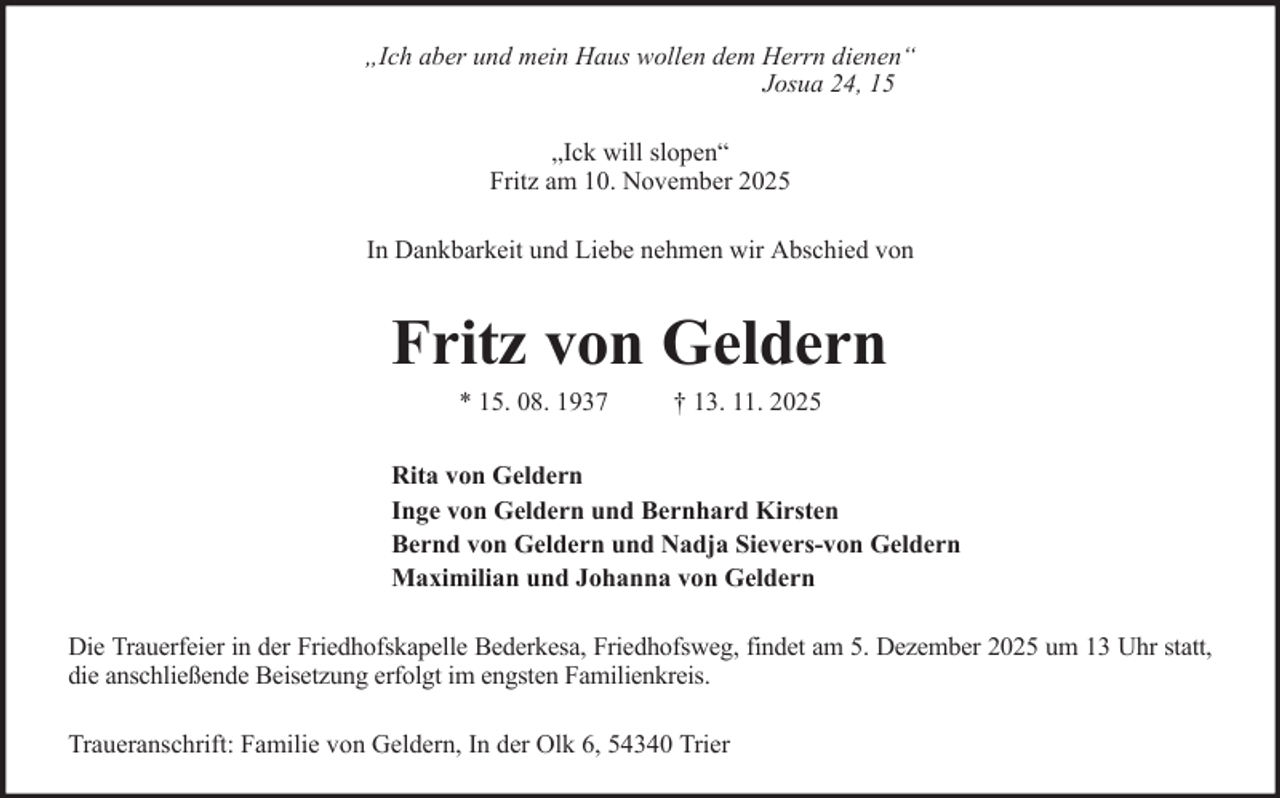 <p>„Ich aber und mein Haus wollen dem Herrn dienen“<br />Josua 24, 15<br />„Ick will slopen“<br />Fritz am 10. November 2025<br />In Dankbarkeit und Liebe nehmen wir Abschied von</p><p>Fritz von Geldern<br />* 15. 08. 1937</p><p>† 13. 11. 2025</p><p>Rita von Geldern<br />Inge von Geldern und Bernhard Kirsten<br />Bernd von Geldern und Nadja Sievers-von Geldern<br />Maximilian und Johanna von Geldern<br />Die Trauerfeier in der Friedhofskapelle Bederkesa, Friedhofsweg, findet am 5. Dezember 2025 um 13 Uhr statt,<br />die anschließende Beisetzung erfolgt im engsten Familienkreis.<br />Traueranschrift: Familie von Geldern, In der Olk 6, 54340 Trier</p>