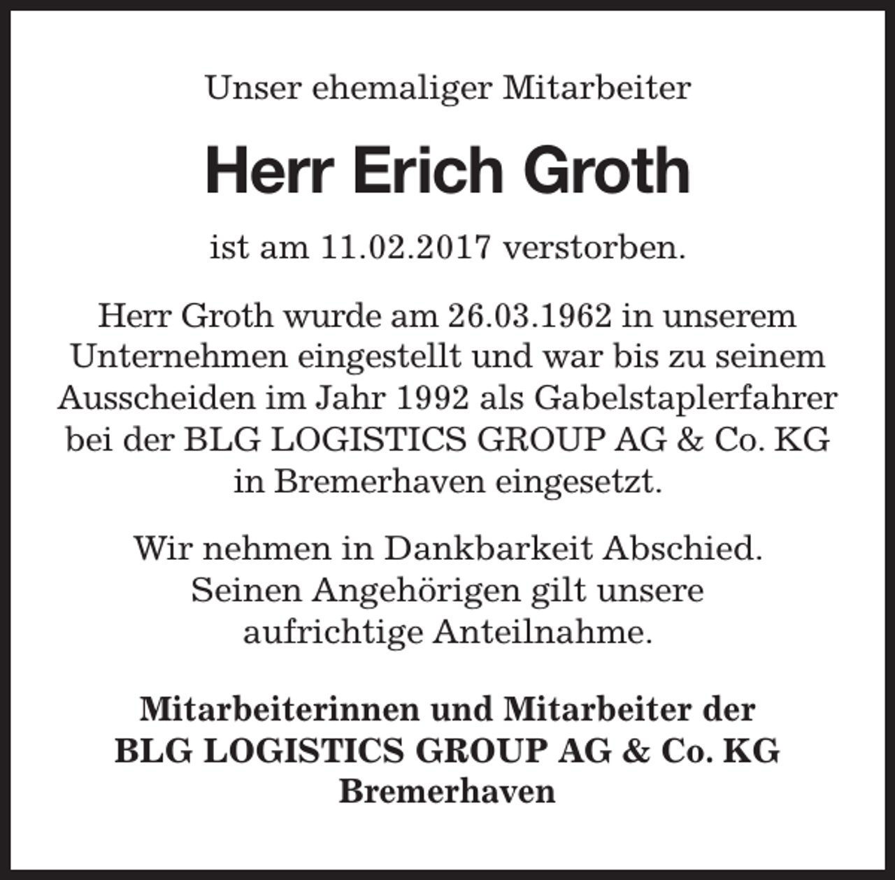 <p>Unser ehemaliger Mitarbeiter</p><p>Herr Erich Groth<br />ist am 11.02.2017 verstorben.<br />Herr Groth wurde am 26.03.1962 in unserem<br />Unternehmen eingestellt und war bis zu seinem<br />Ausscheiden im Jahr 1992 als Gabelstaplerfahrer<br />bei der BLG LOGISTICS GROUP AG &amp; Co. KG<br />in Bremerhaven eingesetzt.<br />Wir nehmen in Dankbarkeit Abschied.<br />Seinen Angehörigen gilt unsere<br />aufrichtige Anteilnahme.<br />Mitarbeiterinnen und Mitarbeiter der<br />BLG LOGISTICS GROUP AG &amp; Co. KG<br />Bremerhaven</p>