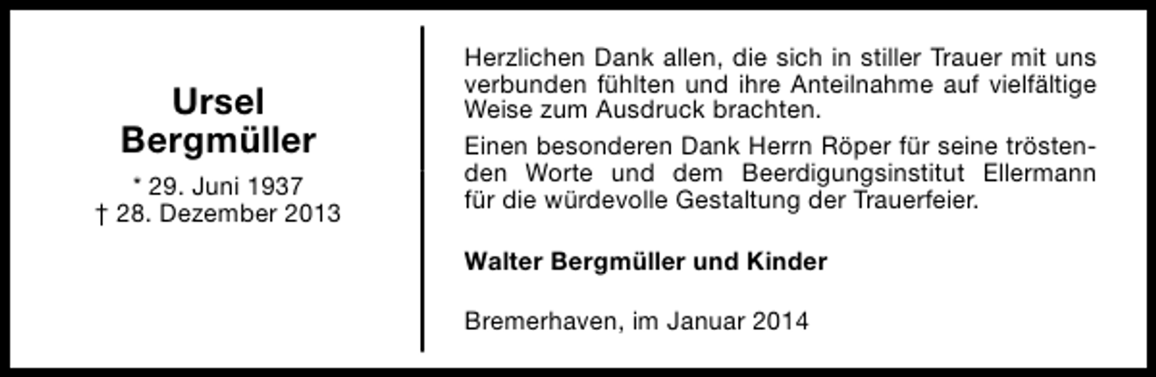 <p>Ursel<br />Bergmüller<br />* 29. Juni 1937<br />† 28. Dezember 2013</p><p>Herzlichen Dank allen, die sich in stiller Trauer mit uns<br />verbunden fühlten und ihre Anteilnahme auf vielfältige<br />Weise zum Ausdruck brachten.<br />Einen besonderen Dank Herrn Röper für seine tröstenden Worte und dem Beerdigungsinstitut Ellermann<br />für die würdevolle Gestaltung der Trauerfeier.<br />Walter Bergmüller und Kinder<br />Bremerhaven, im Januar 2014</p>