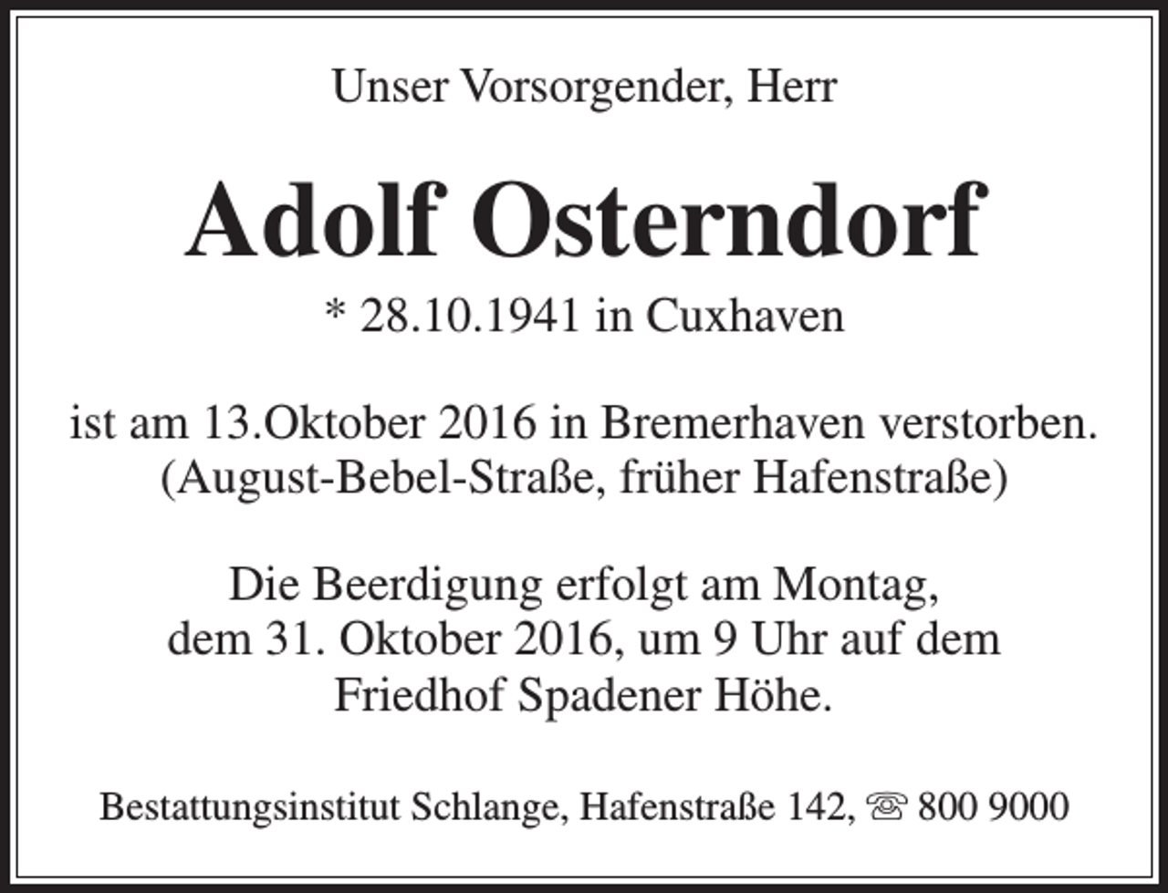 <p>Unser Vorsorgender, Herr</p><p>Adolf Osterndorf<br />* 28.10.1941 in Cuxhaven</p><p>ist am 13.Oktober 2016 in Bremerhaven verstorben.<br />(August-Bebel-Straße, früher Hafenstraße)<br />Die Beerdigung erfolgt am Montag,<br />dem 31. Oktober 2016, um 9 Uhr auf dem<br />Friedhof Spadener Höhe.<br />Bestattungsinstitut Schlange, Hafenstraße 142,  800 9000</p>