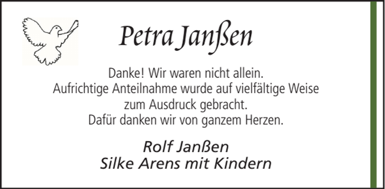 <p>Petra Janßen<br />Danke! Wir waren nicht allein.<br />Aufrichtige Anteilnahme wurde auf vielfältige Weise<br />zum Ausdruck gebracht.<br />Dafür danken wir von ganzem Herzen.</p><p>Rolf Janßen<br />Silke Arens mit Kindern</p>