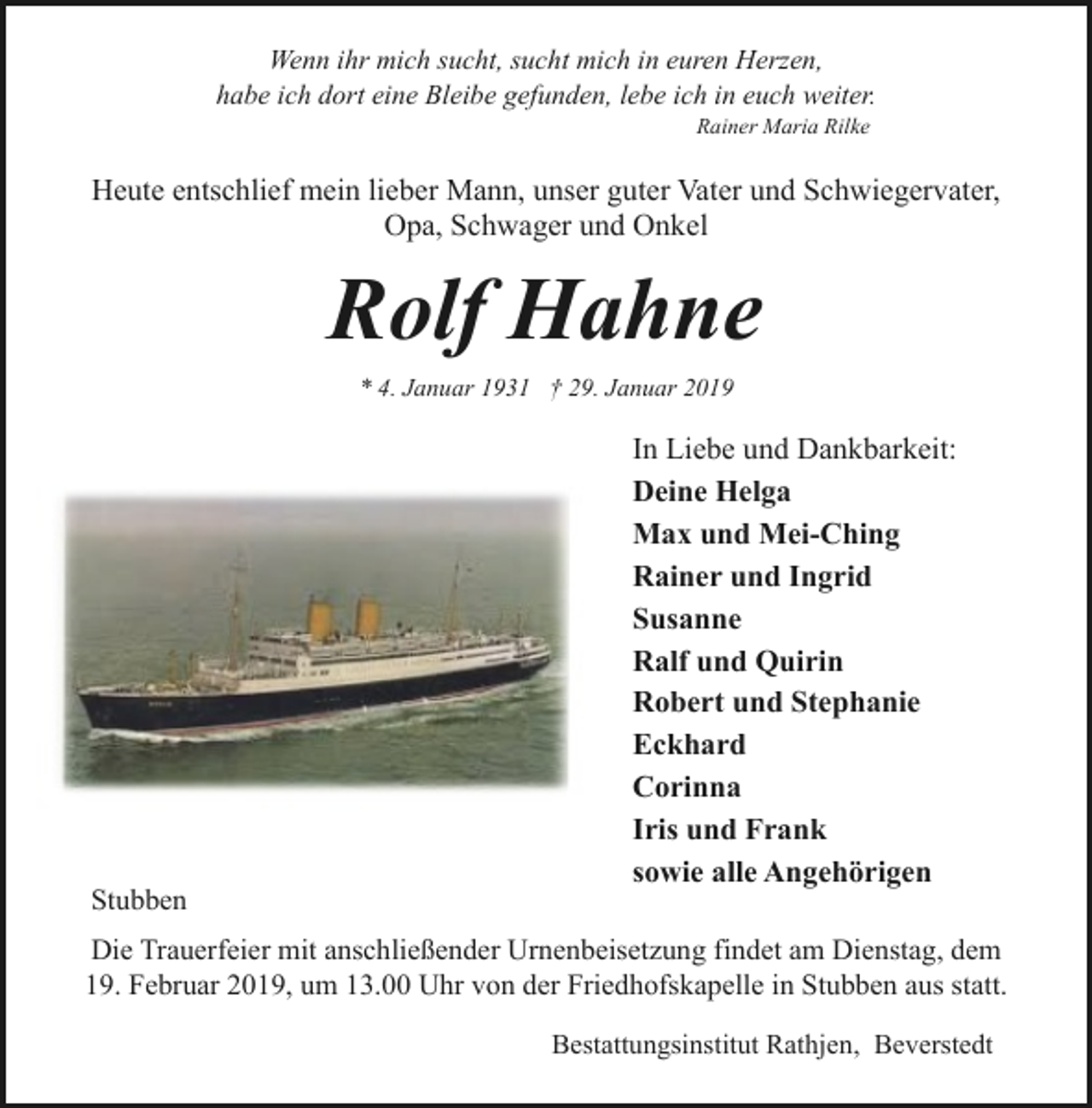 <p>Wenn ihr mich sucht, sucht mich in euren Herzen,<br />habe ich dort eine Bleibe gefunden, lebe ich in euch weiter.<br />Rainer Maria Rilke</p><p>Heute entschlief mein lieber Mann, unser guter Vater und Schwiegervater,<br />Opa, Schwager und Onkel</p><p>Rolf Hahne<br />* 4. Januar 1931 † 29. Januar 2019</p><p>Stubben</p><p>In Liebe und Dankbarkeit:<br />Deine Helga<br />Max und Mei-Ching<br />Rainer und Ingrid<br />Susanne<br />Ralf und Quirin<br />Robert und Stephanie<br />Eckhard<br />Corinna<br />Iris und Frank<br />sowie alle Angehörigen</p><p>Die Trauerfeier mit anschließender Urnenbeisetzung findet am Dienstag, dem<br />19. Februar 2019, um 13.00 Uhr von der Friedhofskapelle in Stubben aus statt.<br />Bestattungsinstitut Rathjen, Beverstedt</p>