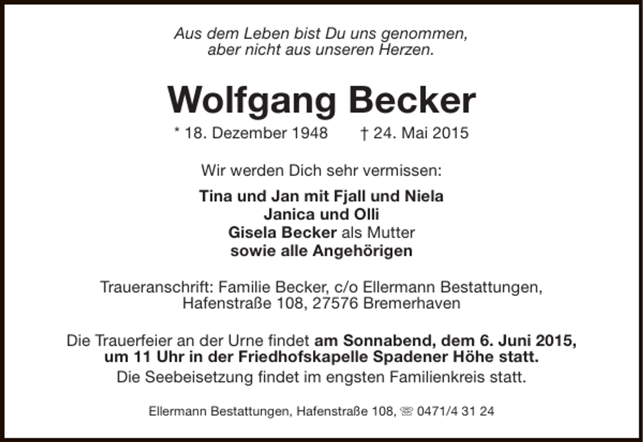 <p>Aus dem Leben bist Du uns genommen,<br />aber nicht aus unseren Herzen.</p><p>Wolfgang Becker<br />* 18. Dezember 1948</p><p>† 24. Mai 2015</p><p>Wir werden Dich sehr vermissen:<br />Tina und Jan mit Fjall und Niela<br />Janica und Olli<br />Gisela Becker als Mutter<br />sowie alle Angehörigen<br />Traueranschrift: Familie Becker, c/o Ellermann Bestattungen,<br />Hafenstraße 108, 27576 Bremerhaven<br />Die Trauerfeier an der Urne findet am Sonnabend, dem 6. Juni 2015,<br />um 11 Uhr in der Friedhofskapelle Spadener Höhe statt.<br />Die Seebeisetzung findet im engsten Familienkreis statt.<br />Ellermann Bestattungen, Hafenstraße 108, s 0471/4 31 24</p>
