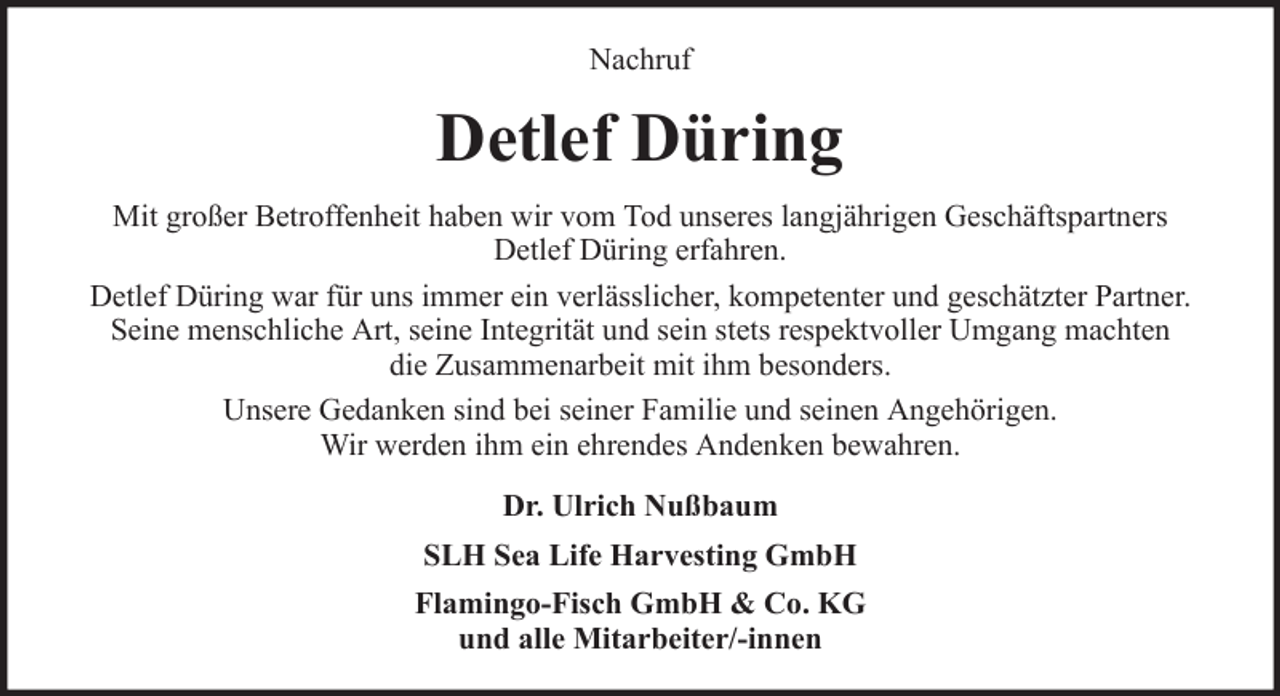 <p>Nachruf</p><p>Detlef Düring<br />Mit großer Betroffenheit haben wir vom Tod unseres langjährigen Geschäftspartners<br />Detlef Düring erfahren.<br />Detlef Düring war für uns immer ein verlässlicher, kompetenter und geschätzter Partner.<br />Seine menschliche Art, seine Integrität und sein stets respektvoller Umgang machten<br />die Zusammenarbeit mit ihm besonders.<br />Unsere Gedanken sind bei seiner Familie und seinen Angehörigen.<br />Wir werden ihm ein ehrendes Andenken bewahren.<br />Dr. Ulrich Nußbaum<br />SLH Sea Life Harvesting GmbH<br />Flamingo-Fisch GmbH &amp; Co. KG<br />und alle Mitarbeiter/-innen</p>