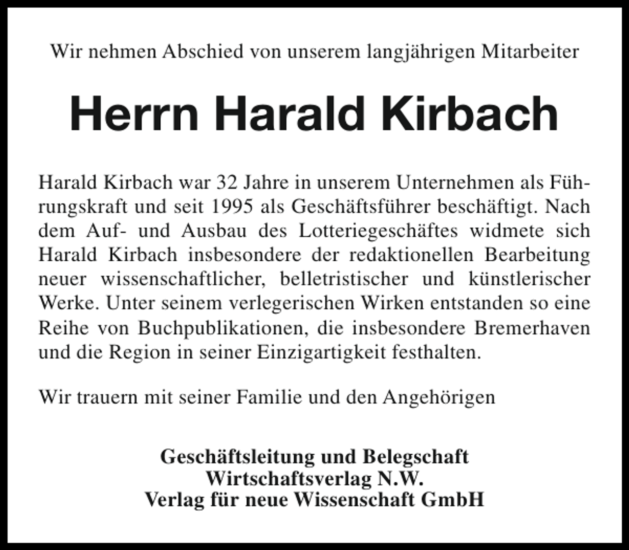 <p>Wir nehmen Abschied von unserem langjährigen Mitarbeiter</p><p>Herrn Harald Kirbach<br />Harald Kirbach war 32 Jahre in unserem Unternehmen als Führungskraft und seit 1995 als Geschäftsführer beschäftigt. Nach<br />dem Auf- und Ausbau des Lotteriegeschäftes widmete sich<br />Harald Kirbach insbesondere der redaktionellen Bearbeitung<br />neuer wissenschaftlicher, belletristischer und künstlerischer<br />Werke. Unter seinem verlegerischen Wirken entstanden so eine<br />Reihe von Buchpublikationen, die insbesondere Bremerhaven<br />und die Region in seiner Einzigartigkeit festhalten.<br />Wir trauern mit seiner Familie und den Angehörigen<br />Geschäftsleitung und Belegschaft<br />Wirtschaftsverlag N.W.<br />Verlag für neue Wissenschaft GmbH</p>