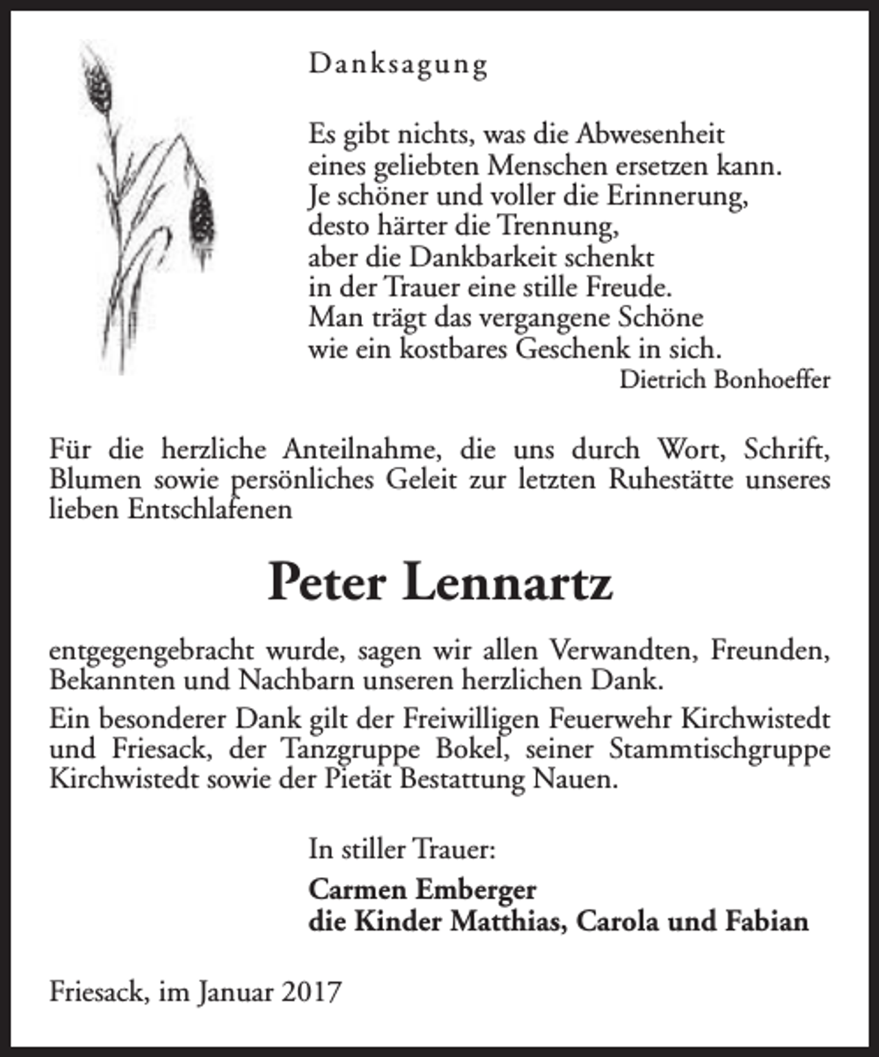 <p>Danksagung<br />Es gibt nichts, was die Abwesenheit<br />eines geliebten Menschen ersetzen kann.<br />Je schöner und voller die Erinnerung,<br />desto härter die Trennung,<br />aber die Dankbarkeit schenkt<br />in der Trauer eine stille Freude.<br />Man trägt das vergangene Schöne<br />wie ein kostbares Geschenk in sich.</p><p>Dietrich Bonhoeffer</p><p>Für die herzliche Anteilnahme, die uns durch Wort, Schrift,<br />Blumen sowie persönliches Geleit zur letzten Ruhestätte unseres<br />lieben Entschlafenen</p><p>Peter Lennartz<br />entgegengebracht wurde, sagen wir allen Verwandten, Freunden,<br />Bekannten und Nachbarn unseren herzlichen Dank.<br />Ein besonderer Dank gilt der Freiwilligen Feuerwehr Kirchwistedt<br />und Friesack, der Tanzgruppe Bokel, seiner Stammtischgruppe<br />Kirchwistedt sowie der Pietät Bestattung Nauen.<br />In stiller Trauer:<br />Carmen Emberger<br />die Kinder Matthias, Carola und Fabian<br />Friesack, im Januar 2017</p>