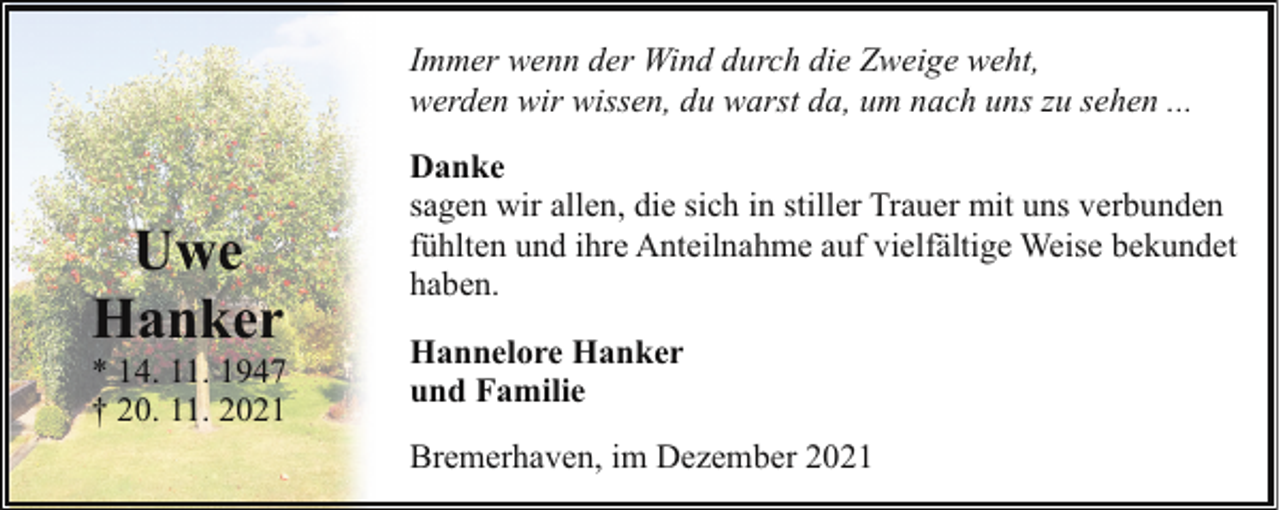 <p>Immer wenn der Wind durch die Zweige weht,<br />werden wir wissen, du warst da, um nach uns zu sehen ...</p><p>Uwe<br />Hanker</p><p>* 14. 11. 1947<br />† 20. 11. 2021</p><p>Danke<br />sagen wir allen, die sich in stiller Trauer mit uns verbunden<br />fühlten und ihre Anteilnahme auf vielfältige Weise bekundet<br />haben.<br />Hannelore Hanker<br />und Familie<br />Bremerhaven, im Dezember 2021</p>