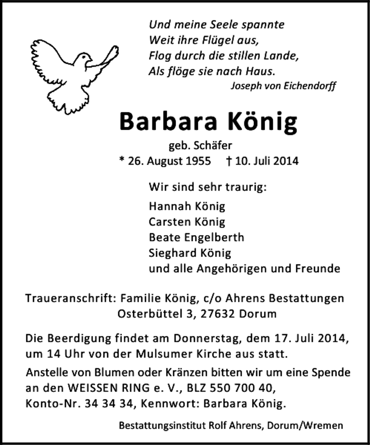 <p>Und meine Seele spannte<br />Weit ihre Flügel aus,<br />Flog durch die stillen Lande,<br />Als flöge sie nach Haus.</p>
<p>Joseph von Eichendorff</p>
<p>Barbara König</p>
<p>geb. Schäfer<br />* 26. August 1955 †10. Juli 2014<br />Wir sind sehr traurig:<br />Hannah König<br />Carsten König<br />Beate Engelberth<br />Sieghard König<br />und alle Angehörigen und Freunde<br />Traueranschrift: Familie König, c/o Ahrens Bestattungen<br />Osterbüttel 3, 27632 Dorum<br />Die Beerdigung findet am Donnerstag, dem 17. Juli 2014,<br />um 14 Uhr von der Mulsumer Kirche aus statt.<br />Anstelle von Blumen oder Kränzen bitten wir um eine Spende<br />an den WEISSEN RING e. V., BLZ 550 700 40,<br />Konto-Nr. , Kennwort: Barbara König.<br />Bestattungsinstitut Rolf Ahrens, Dorum/Wremen</p>