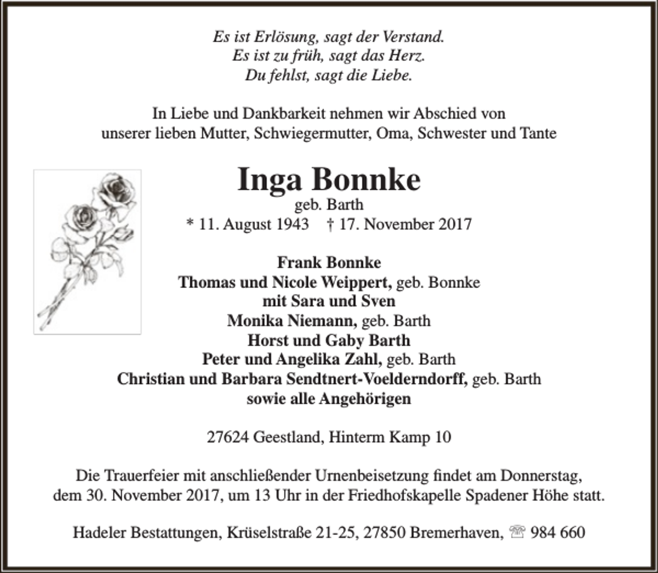 <p>Es ist Erlösung, sagt der Verstand.<br />Es ist zu früh, sagt das Herz.<br />Du fehlst, sagt die Liebe.<br />In Liebe und Dankbarkeit nehmen wir Abschied von<br />unserer lieben Mutter, Schwiegermutter, Oma, Schwester und Tante</p><p>Inga Bonnke</p><p>geb. Barth<br />* 11. August 1943 † 17. November 2017<br />Frank Bonnke<br />Thomas und Nicole Weippert, geb. Bonnke<br />mit Sara und Sven<br />Monika Niemann, geb. Barth<br />Horst und Gaby Barth<br />Peter und Angelika Zahl, geb. Barth<br />Christian und Barbara Sendtnert-Voelderndorff, geb. Barth<br />sowie alle Angehörigen<br />27624 Geestland, Hinterm Kamp 10<br />Die Trauerfeier mit anschließender Urnenbeisetzung findet am Donnerstag,<br />dem 30. November 2017, um 13 Uhr in der Friedhofskapelle Spadener Höhe statt.<br />Hadeler Bestattungen, Krüselstraße 21-25, 27850 Bremerhaven,  984 660</p>