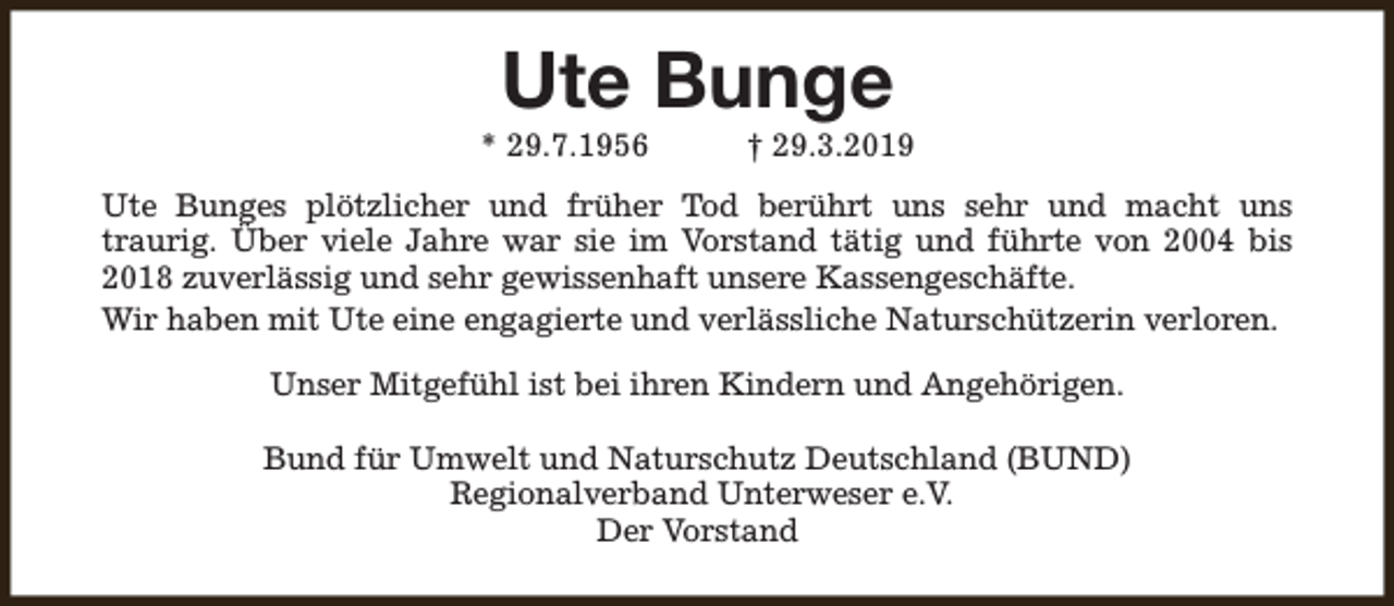 <p>Ute Bunge</p><p>* 29.7.1956</p><p>† 29.3.2019</p><p>Ute Bunges plötzlicher und früher Tod berührt uns sehr und macht uns<br />traurig. Über viele Jahre war sie im Vorstand tätig und führte von 2004 bis<br />2018 zuverlässig und sehr gewissenhaft unsere Kassengeschäfte.<br />Wir haben mit Ute eine engagierte und verlässliche Naturschützerin verloren.<br />Unser Mitgefühl ist bei ihren Kindern und Angehörigen.<br />Bund für Umwelt und Naturschutz Deutschland (BUND)<br />Regionalverband Unterweser e.V.<br />Der Vorstand</p>