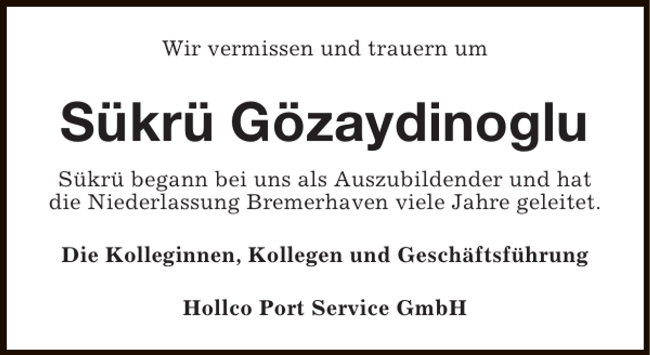 <p>Wir vermissen und trauern um</p><p>Sükrü Gözaydinoglu<br />Sükrü begann bei uns als Auszubildender und hat<br />die Niederlassung Bremerhaven viele Jahre geleitet.<br />Die Kolleginnen, Kollegen und Geschäftsführung<br />Hollco Port Service GmbH</p>