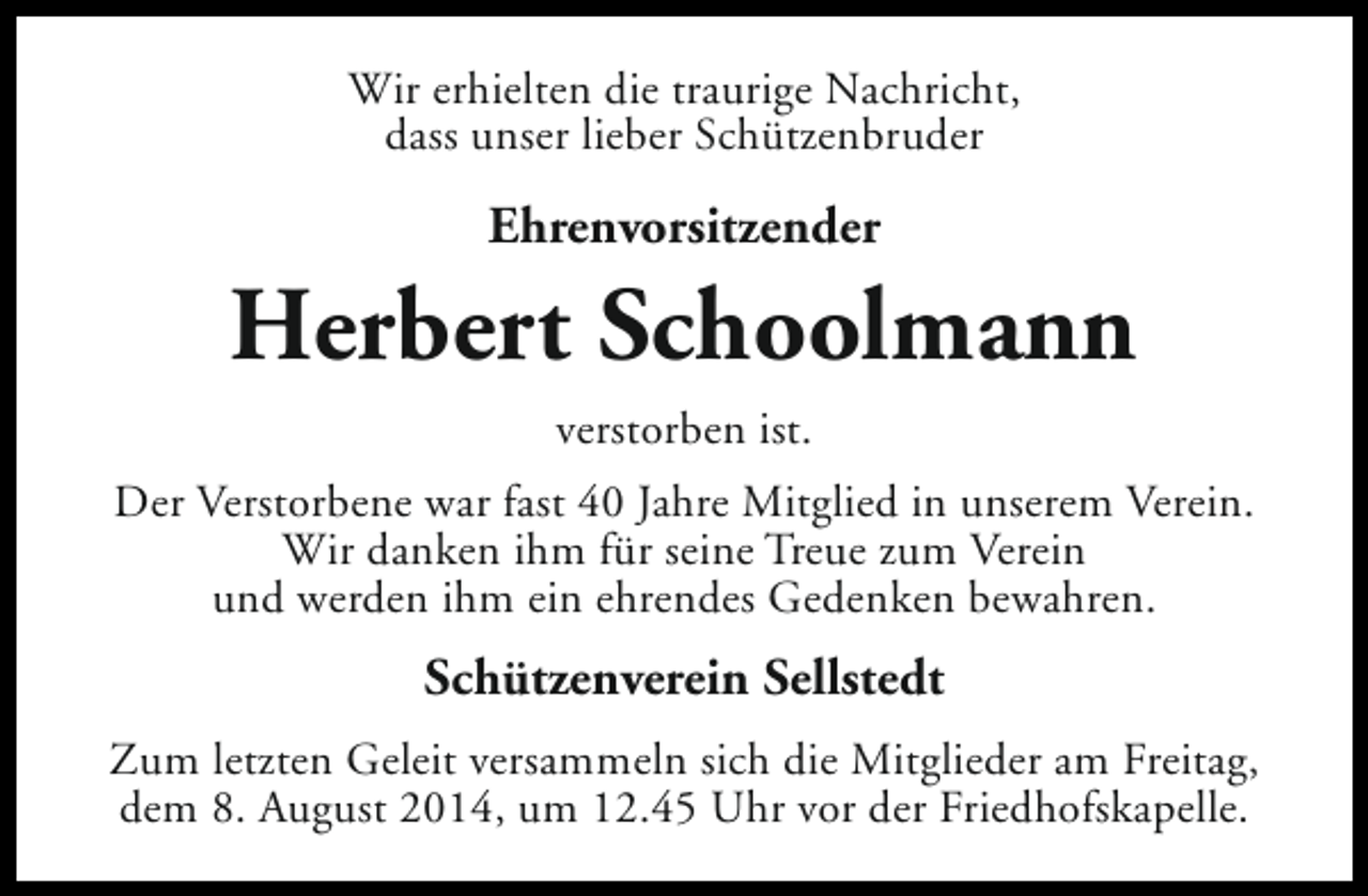 <p>Wir erhielten die traurige Nachricht,<br />dass unser lieber Schützenbruder</p><p>Ehrenvorsitzender</p><p>Herbert Schoolmann<br />verstorben ist.<br />Der Verstorbene war fast 40 Jahre Mitglied in unserem Verein.<br />Wir danken ihm für seine Treue zum Verein<br />und werden ihm ein ehrendes Gedenken bewahren.</p><p>Schützenverein Sellstedt<br />Zum letzten Geleit versammeln sich die Mitglieder am Freitag,<br />dem 8. August 2014, um 12.45 Uhr vor der Friedhofskapelle.</p>