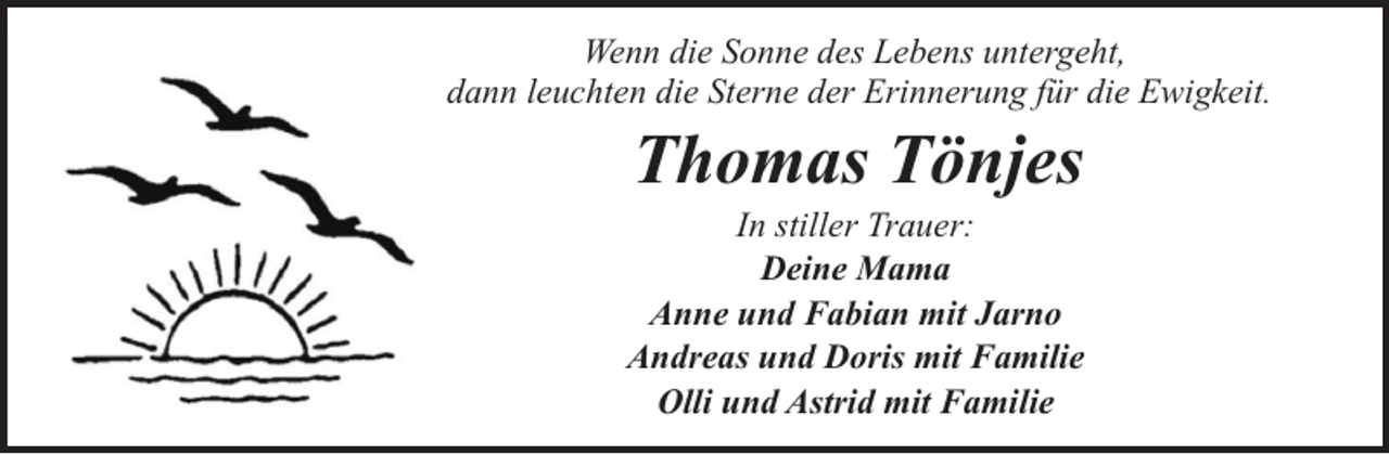 <p>Wenn die Sonne des Lebens untergeht,<br />dann leuchten die Sterne der Erinnerung für die Ewigkeit.</p><p>Thomas Tönjes</p><p>In stiller Trauer:<br />Deine Mama<br />Anne und Fabian mit Jarno<br />Andreas und Doris mit Familie<br />Olli und Astrid mit Familie</p>