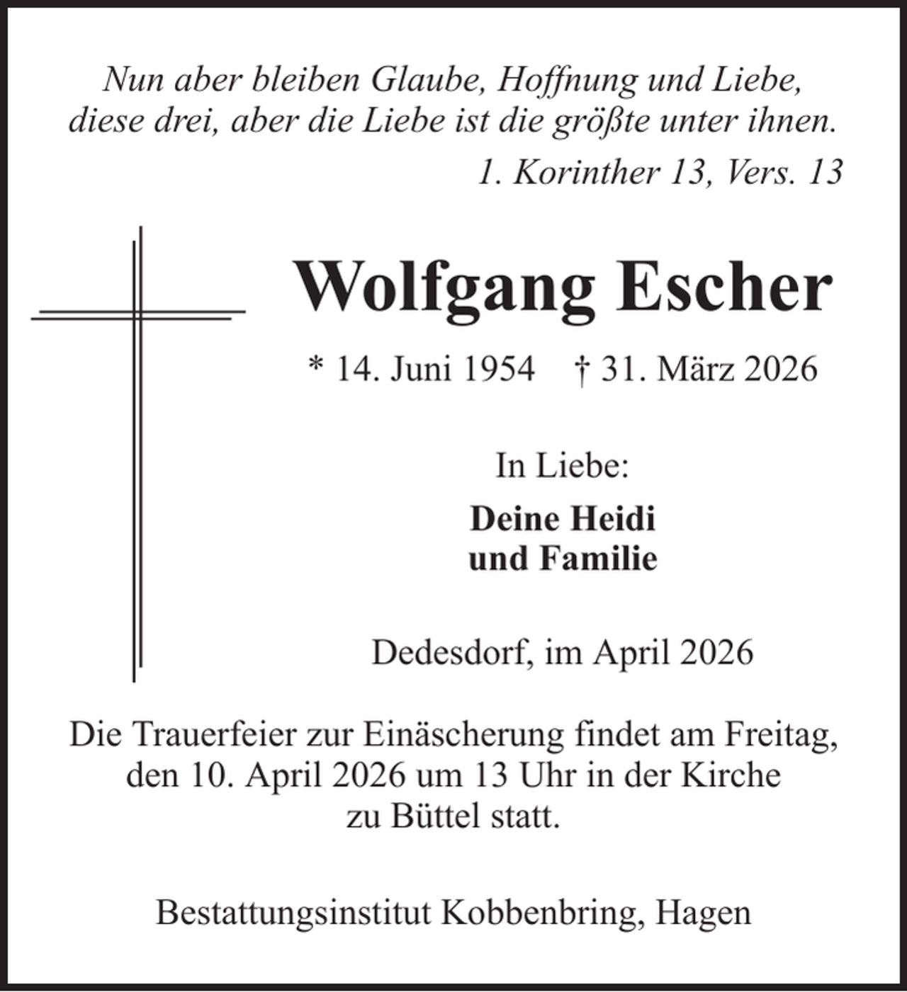 <p>Nun aber bleiben Glaube, Hoffnung und Liebe,<br />diese drei, aber die Liebe ist die größte unter ihnen.<br />1. Korinther 13, Vers. 13</p><p>Wolfgang Escher<br />* 14. Juni 1954 † 31. März 2026<br />In Liebe:<br />Deine Heidi<br />und Familie<br />Dedesdorf, im April 2026<br />Die Trauerfeier zur Einäscherung findet am Freitag,<br />den 10. April 2026 um 13 Uhr in der Kirche<br />zu Büttel statt.<br />Bestattungsinstitut Kobbenbring, Hagen</p>