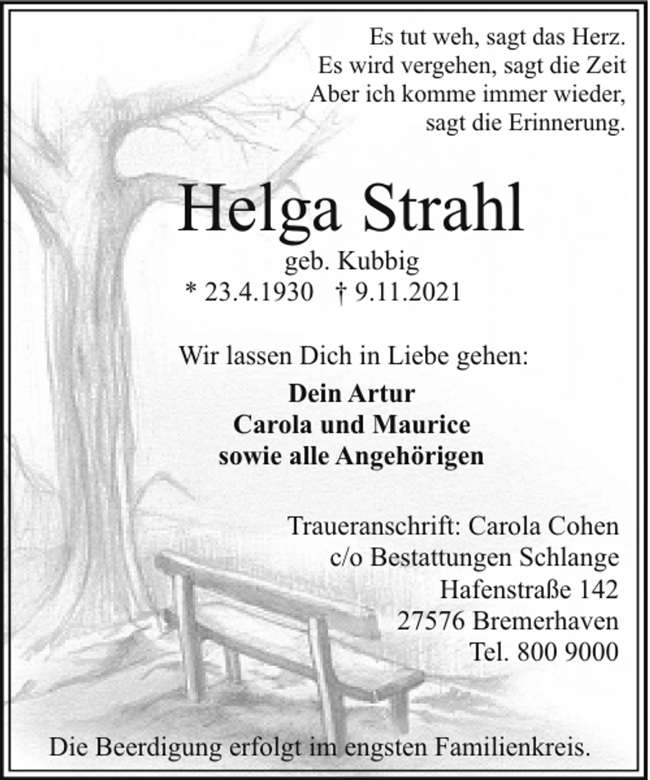 <p>Es tut weh, sagt das Herz.<br />Es wird vergehen, sagt die Zeit<br />Aber ich komme immer wieder,<br />sagt die Erinnerung.</p><p>Helga Strahl<br />geb. Kubbig<br />* 23.4.1930 † 9.11.2021</p><p>Wir lassen Dich in Liebe gehen:<br />Dein Artur<br />Carola und Maurice<br />sowie alle Angehörigen<br />Traueranschrift: Carola Cohen<br />c/o Bestattungen Schlange<br />Hafenstraße 147576 Bremerhaven<br />Tel. 800 9000<br />Die Beerdigung erfolgt im engsten Familienkreis.</p>