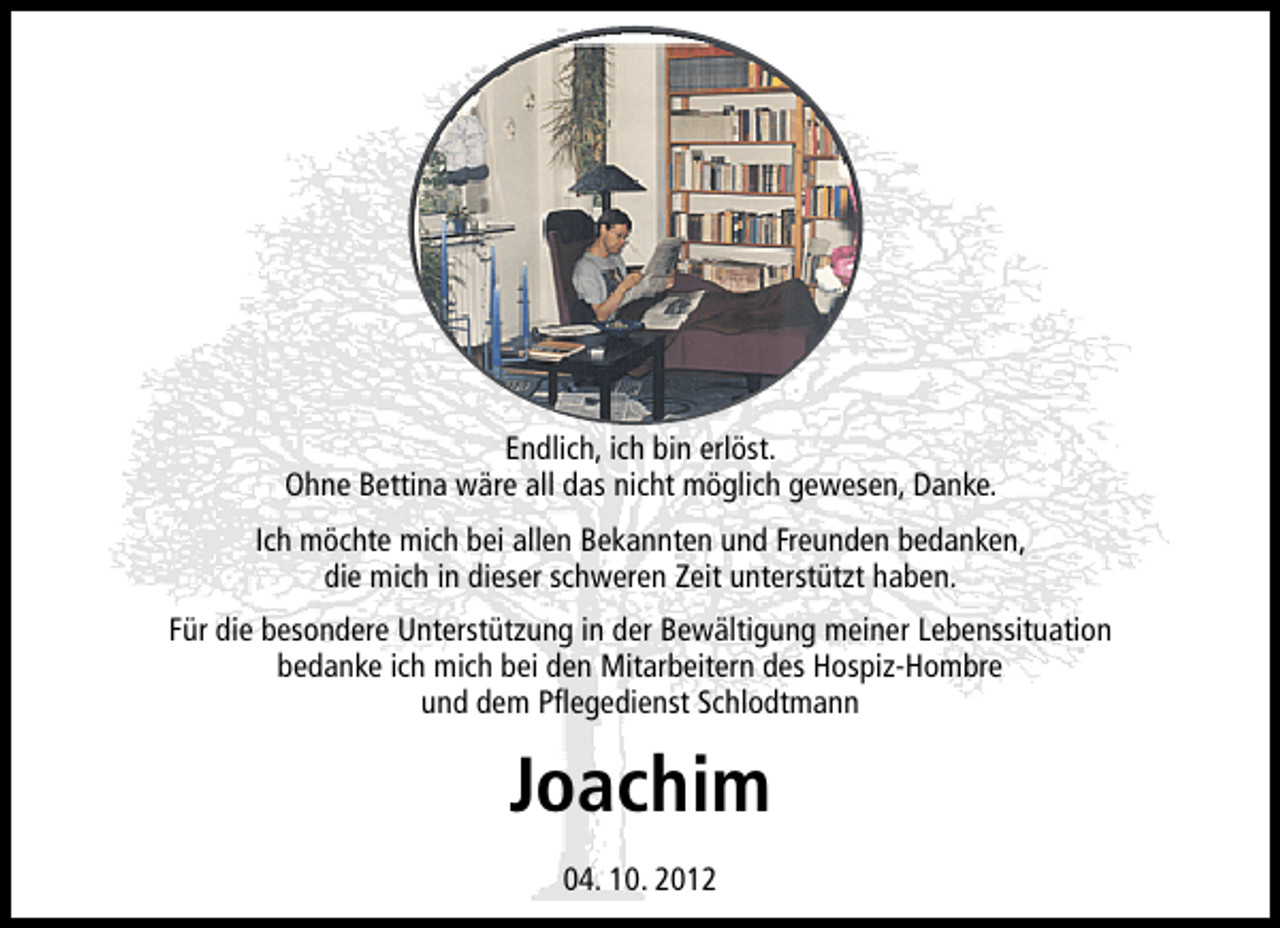 <p>Endlich, ich bin erlöst.<br />Ohne Bettina wäre all das nicht möglich gewesen, Danke.<br />Ich möchte mich bei allen Bekannten und Freunden bedanken,<br />die mich in dieser schweren Zeit unterstützt haben.<br />Für die besondere Unterstützung in der Bewältigung meiner Lebenssituation<br />bedanke ich mich bei den Mitarbeitern des Hospiz-Hombre<br />und dem Pﬂegedienst Schlodtmann</p><p>Joachim<br />04. 10. 2012</p>