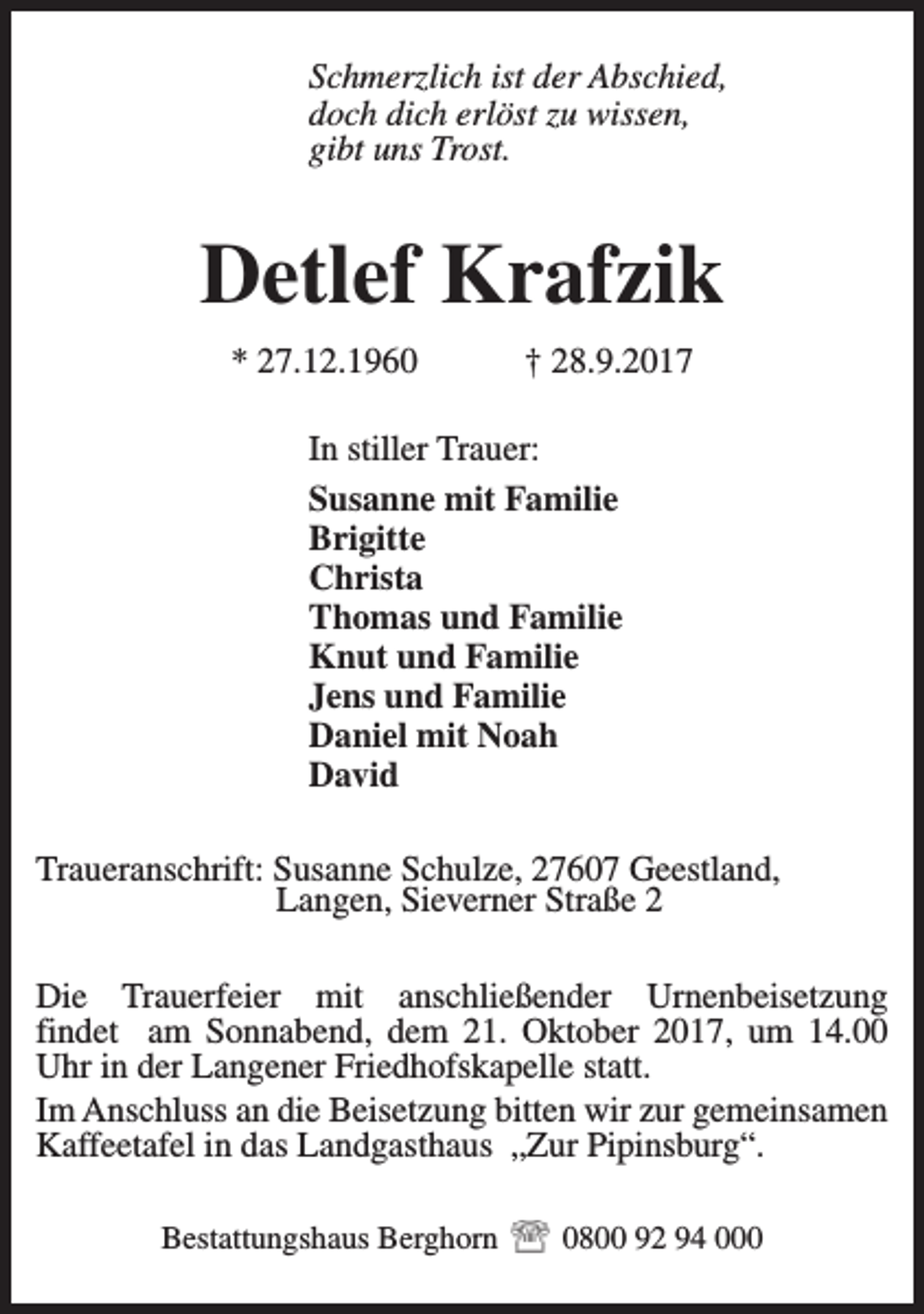 <p>Schmerzlich ist der Abschied,<br />doch dich erlöst zu wissen,<br />gibt uns Trost.</p><p>Detlef Krafzik<br />* 27.12.1960</p><p>† 28.9.2017</p><p>In stiller Trauer:<br />Susanne mit Familie<br />Brigitte<br />Christa<br />Thomas und Familie<br />Knut und Familie<br />Jens und Familie<br />Daniel mit Noah<br />David<br />Traueranschrift: Susanne Schulze, 27607 Geestland,<br />Langen, Sieverner Straße 2<br />Die Trauerfeier mit anschließender Urnenbeisetzung<br />findet am Sonnabend, dem 21. Oktober 2017, um 14.00<br />Uhr in der Langener Friedhofskapelle statt.<br />Im Anschluss an die Beisetzung bitten wir zur gemeinsamen<br />Kaffeetafel in das Landgasthaus „Zur Pipinsburg“.<br />Bestattungshaus Berghorn</p><p>0800 92 94 000</p>