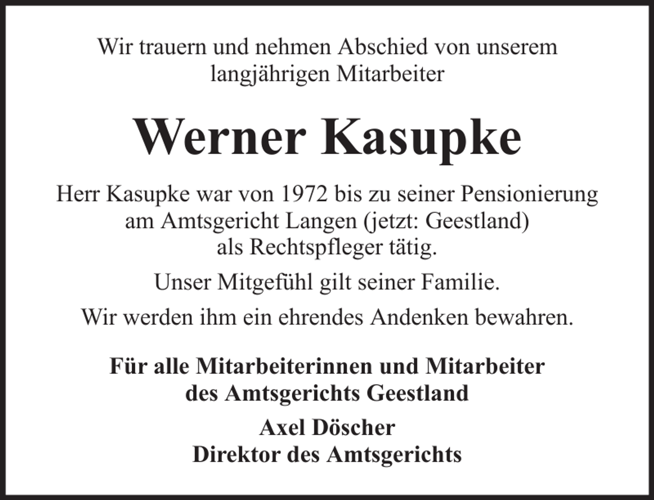 <p>Wir trauern und nehmen Abschied von unserem<br />langjährigen Mitarbeiter</p><p>Werner Kasupke<br />Herr Kasupke war von 1972 bis zu seiner Pensionierung<br />am Amtsgericht Langen (jetzt: Geestland)<br />als Rechtspfleger tätig.<br />Unser Mitgefühl gilt seiner Familie.<br />Wir werden ihm ein ehrendes Andenken bewahren.<br />Für alle Mitarbeiterinnen und Mitarbeiter<br />des Amtsgerichts Geestland<br />Axel Döscher<br />Direktor des Amtsgerichts</p>