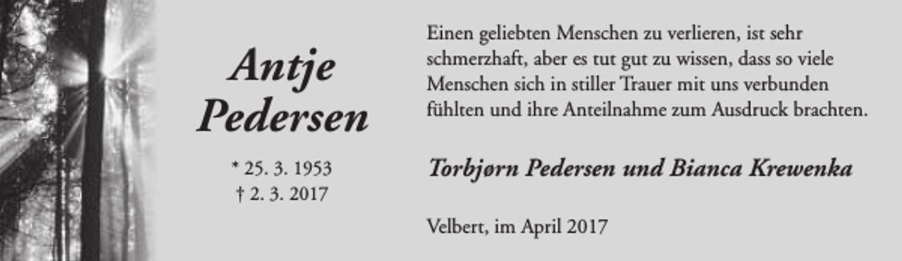 <p>Antje<br />Pedersen<br />* 25. 3. 1953<br />† 2. 3. 2017</p><p>Einen geliebten Menschen zu verlieren, ist sehr<br />schmerzhaft, aber es tut gut zu wissen, dass so viele<br />Menschen sich in stiller Trauer mit uns verbunden<br />fühlten und ihre Anteilnahme zum Ausdruck brachten.</p><p>Torbjørn Pedersen und Bianca Krewenka<br />Velbert, im April 2017</p>