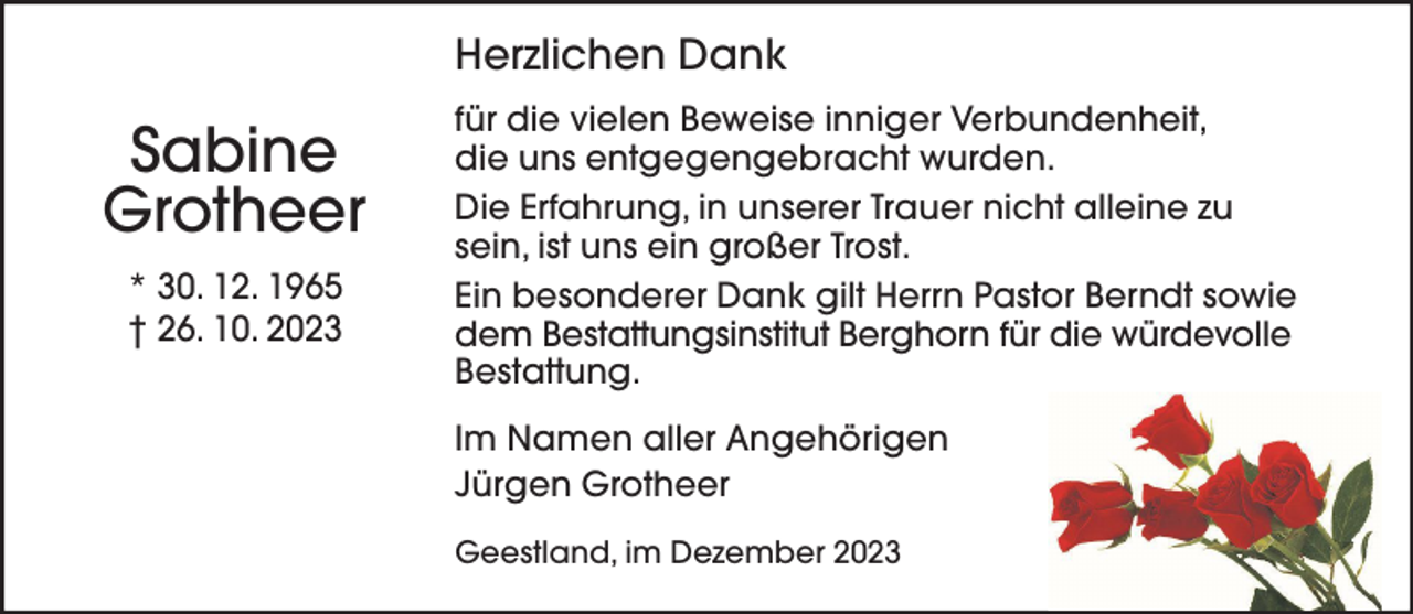 <p>Herzlichen Dank</p><p>Sabine<br />Grotheer<br />* 30. 12. 1965<br />† 26. 10. 2023</p><p>für die vielen Beweise inniger Verbundenheit,<br />die uns entgegengebracht wurden.<br />Die Erfahrung, in unserer Trauer nicht alleine zu<br />sein, ist uns ein großer Trost.<br />Ein besonderer Dank gilt Herrn Pastor Berndt sowie<br />dem Bestattungsinstitut Berghorn für die würdevolle<br />Bestattung.<br />Im Namen aller Angehörigen<br />Jürgen Grotheer<br />Geestland, im Dezember 2023</p>