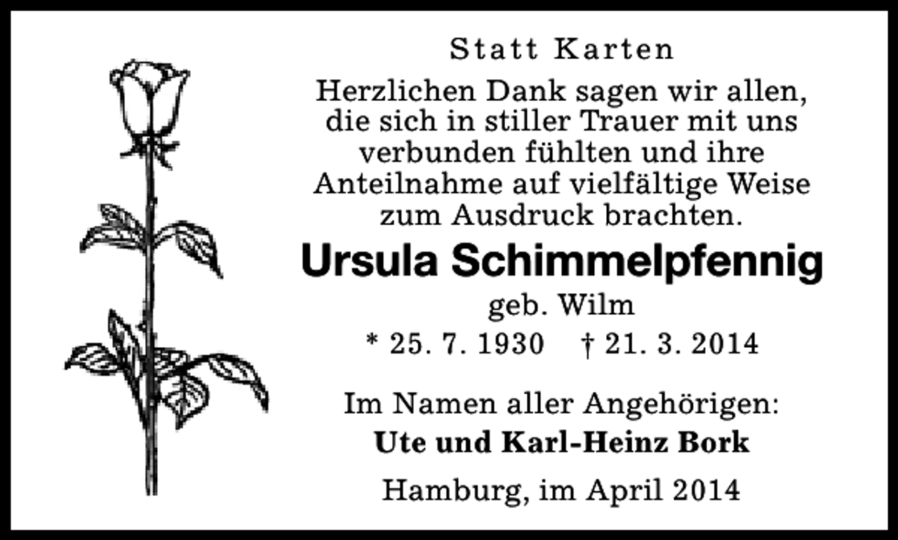 <p>S t a t t K a rt e n<br />Herzlichen Dank sagen wir allen,<br />die sich in stiller Trauer mit uns<br />verbunden fühlten und ihre<br />Anteilnahme auf vielfältige Weise<br />zum Ausdruck brachten.</p><p>Ursula Schimmelpfennig<br />geb. Wilm<br />* 25. 7. 1930 † 21. 3. 2014</p><p>Im Namen aller Angehörigen:<br />Ute und Karl-Heinz Bork<br />Hamburg, im April 2014</p>