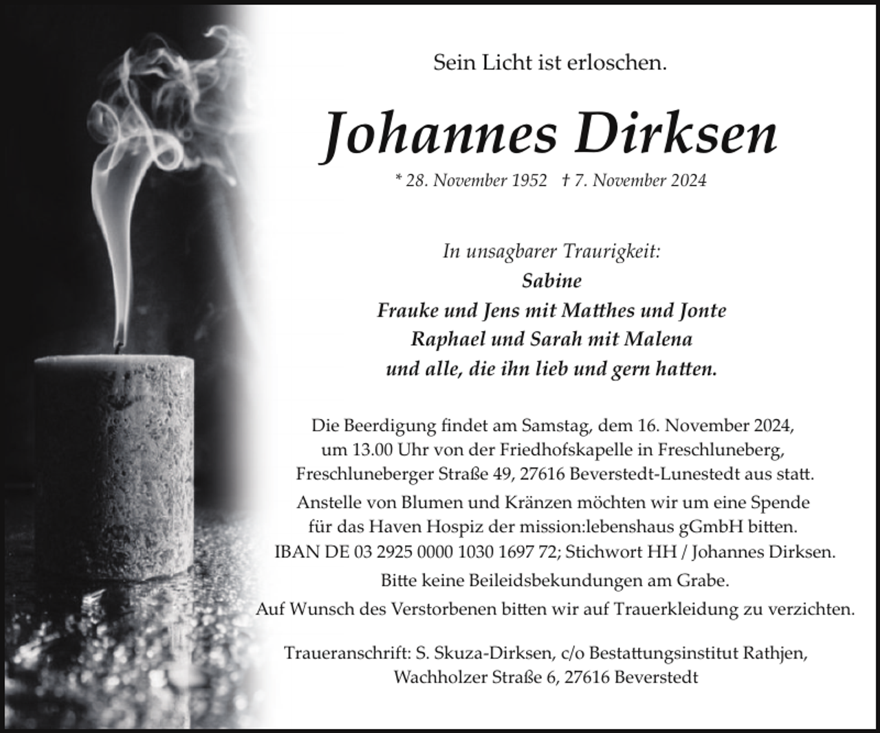 <p>Sein Licht ist erloschen.</p><p>Johannes Dirksen<br />* 28. November 1952 † 7. November 2024</p><p>In unsagbarer Traurigkeit:<br />Sabine<br />Frauke und Jens mit Ma�hes und Jonte<br />Raphael und Sarah mit Malena<br />und alle, die ihn lieb und gern ha�en.<br />Die Beerdigung ﬁndet am Samstag, dem 16. November 2024,<br />um 13.00 Uhr von der Friedhofskapelle in Freschluneberg,<br />Freschluneberger Straße 49, 27616 Beverstedt­Lunestedt aus sta�.<br />Anstelle von Blumen und Kränzen möchten wir um eine Spende<br />für das Haven Hospiz der mission:lebenshaus gGmbH bi�en.<br />IBAN DE 03 2925 0000 1030 1692; Stichwort HH / Johannes Dirksen.<br />Bi�e keine Beileidsbekundungen am Grabe.<br />Auf Wunsch des Verstorbenen bi�en wir auf Trauerkleidung zu verzichten.<br />Traueranschrift: S. Skuza­Dirksen, c/o Besta�ungsinstitut Rathjen,<br />Wachholzer Straße 6, 27616 Beverstedt</p>