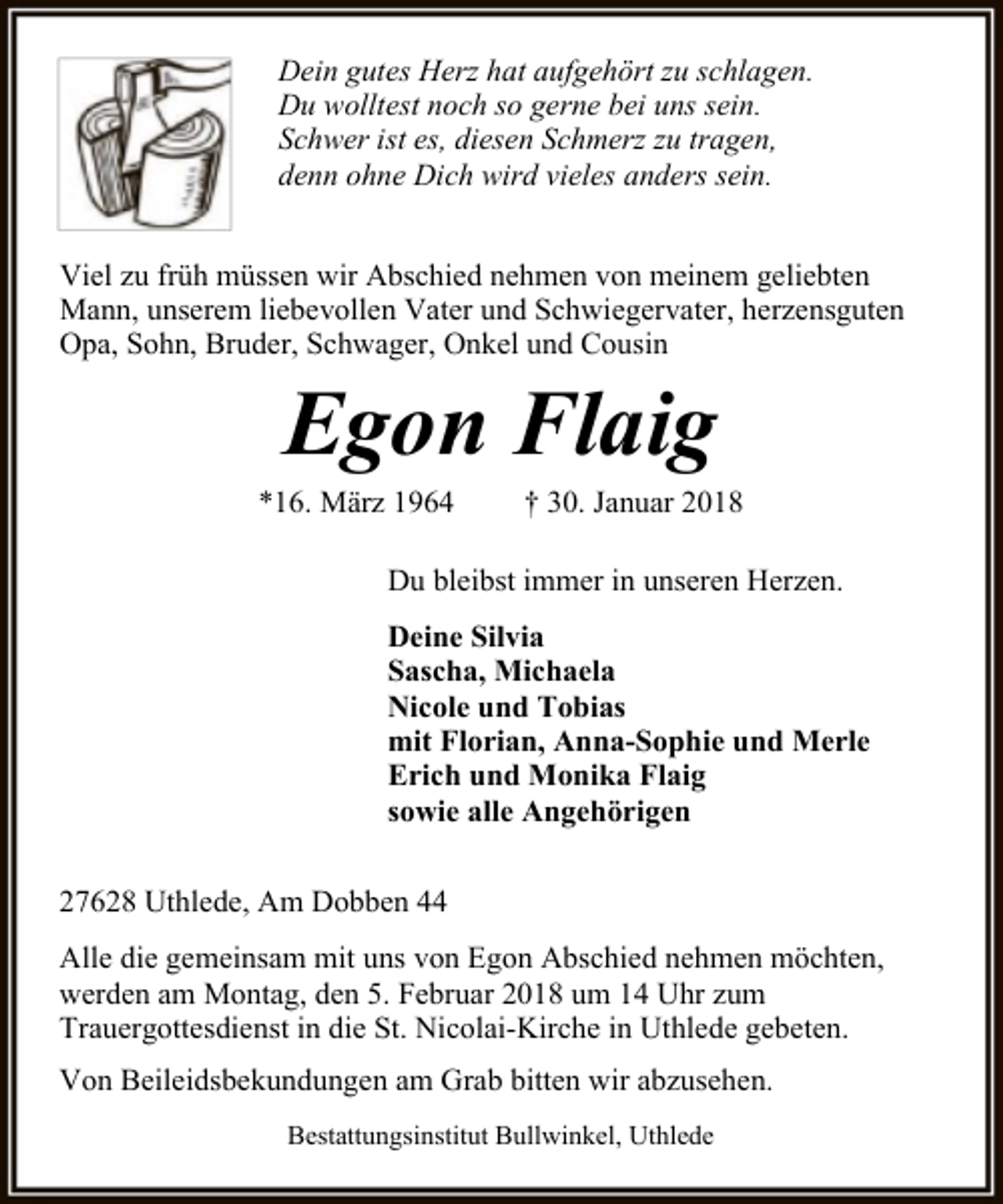 <p>Dein gutes Herz hat aufgehört zu schlagen.<br />Du wolltest noch so gerne bei uns sein.<br />Schwer ist es, diesen Schmerz zu tragen,<br />denn ohne Dich wird vieles anders sein.<br />Viel zu früh müssen wir Abschied nehmen von meinem geliebten<br />Mann, unserem liebevollen Vater und Schwiegervater, herzensguten<br />Opa, Sohn, Bruder, Schwager, Onkel und Cousin</p><p>Egon Flaig</p><p>*16. März 1964</p><p>† 30. Januar 2018</p><p>Du bleibst immer in unseren Herzen.<br />Deine Silvia<br />Sascha, Michaela<br />Nicole und Tobias<br />mit Florian, Anna-Sophie und Merle<br />Erich und Monika Flaig<br />sowie alle Angehörigen<br />27628 Uthlede, Am Dobben 44<br />Alle die gemeinsam mit uns von Egon Abschied nehmen möchten,<br />werden am Montag, den 5. Februar 2018 um 14 Uhr zum<br />Trauergottesdienst in die St. Nicolai-Kirche in Uthlede gebeten.<br />Von Beileidsbekundungen am Grab bitten wir abzusehen.<br />Bestattungsinstitut Bullwinkel, Uthlede</p>