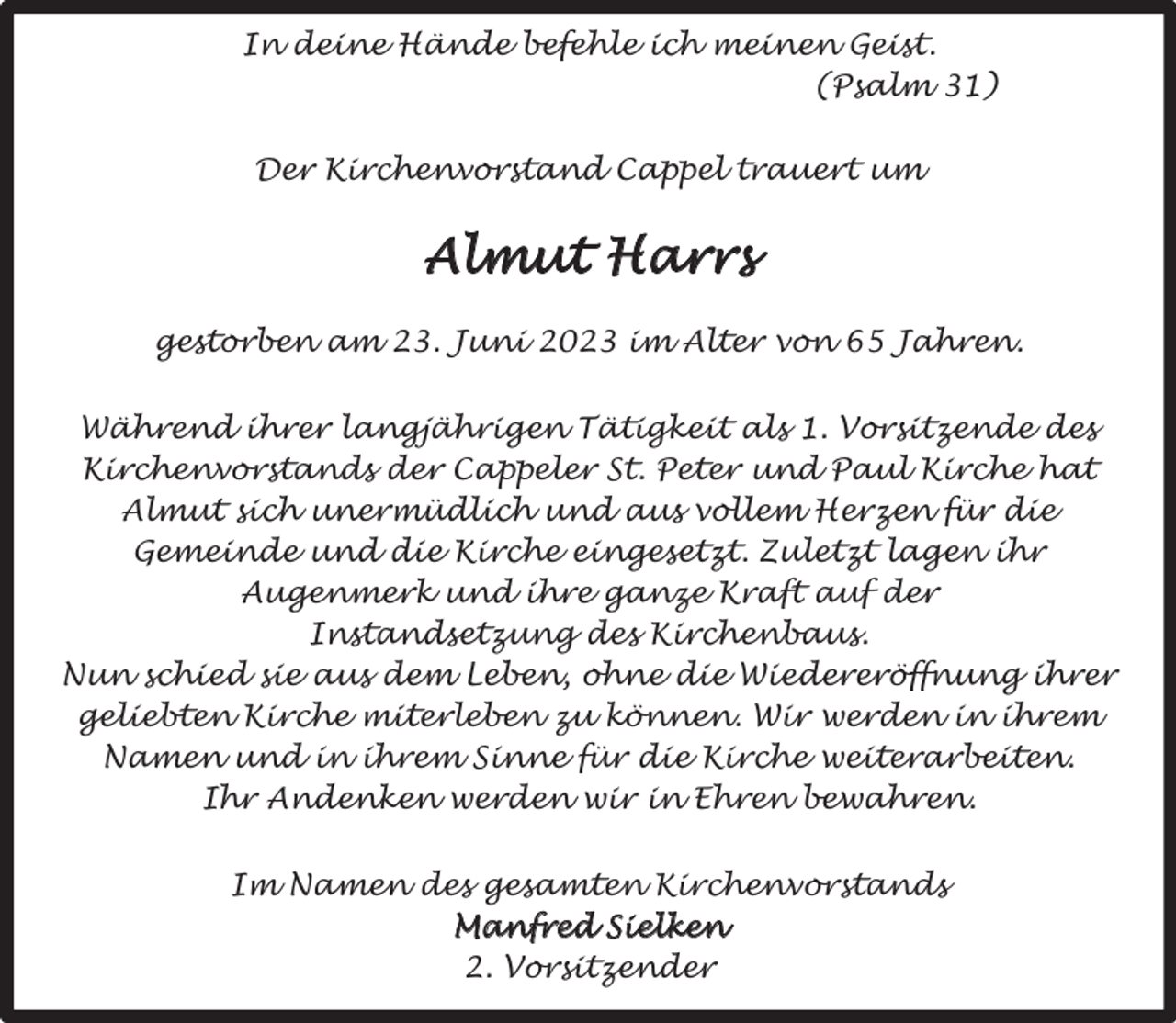 <p>In deine Hände befehle ich meinen Geist.<br />(Psalm 31)<br />Der Kirchenvorstand Cappel trauert um</p><p>Almut Harrs<br />gestorben am 23. Juni 2023 im Alter von 65 Jahren.<br />Während ihrer langjährigen Tätigkeit als 1. Vorsitzende des<br />Kirchenvorstands der Cappeler St. Peter und Paul Kirche hat<br />Almut sich unermüdlich und aus vollem Herzen für die<br />Gemeinde und die Kirche eingesetzt. Zuletzt lagen ihr<br />Augenmerk und ihre ganze Kraft auf der<br />Instandsetzung des Kirchenbaus.<br />Nun schied sie aus dem Leben, ohne die Wiedereröffnung ihrer<br />geliebten Kirche miterleben zu können. Wir werden in ihrem<br />Namen und in ihrem Sinne für die Kirche weiterarbeiten.<br />Ihr Andenken werden wir in Ehren bewahren.<br />Im Namen des gesamten Kirchenvorstands<br />Manfred Sielken<br />2. Vorsitzender</p>
