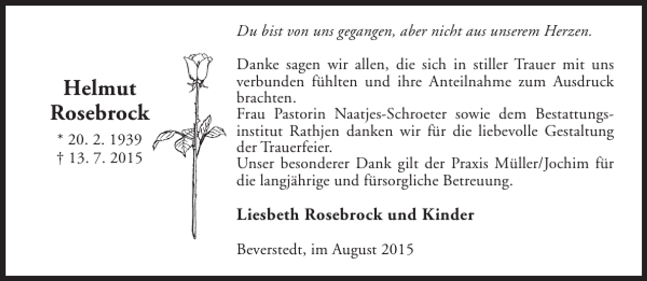<p>Du bist von uns gegangen, aber nicht aus unserem Herzen.</p><p>Helmut<br />Rosebrock<br />* 20. 2. 1939<br />† 13. 7. 2015</p><p>Danke sagen wir allen, die sich in stiller Trauer mit uns<br />verbunden fühlten und ihre Anteilnahme zum Ausdruck<br />brachten.<br />Frau Pastorin Naatjes-Schroeter sowie dem Bestattungsinstitut Rathjen danken wir für die liebevolle Gestaltung<br />der Trauerfeier.<br />Unser besonderer Dank gilt der Praxis Müller/Jochim für<br />die langjährige und fürsorgliche Betreuung.</p><p>Liesbeth Rosebrock und Kinder<br />Beverstedt, im August 2015</p>