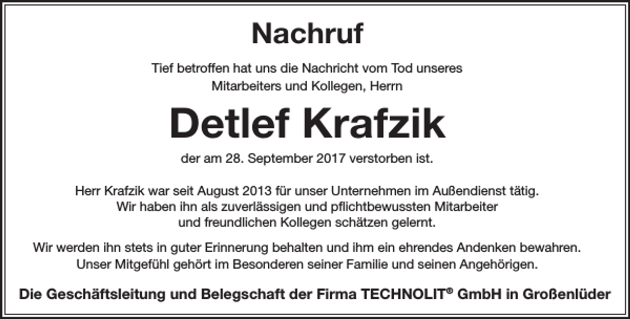 <p>Nachruf<br />Tief betroffen hat uns die Nachricht vom Tod unseres<br />Mitarbeiters und Kollegen, Herrn</p><p>Detlef Krafzik<br />der am 28. September 2017 verstorben ist.</p><p>Herr Krafzik war seit August 2013 für unser Unternehmen im Außendienst tätig.<br />Wir haben ihn als zuverlässigen und pflichtbewussten Mitarbeiter<br />und freundlichen Kollegen schätzen gelernt.<br />Wir werden ihn stets in guter Erinnerung behalten und ihm ein ehrendes Andenken bewahren.<br />Unser Mitgefühl gehört im Besonderen seiner Familie und seinen Angehörigen.</p><p>Die Geschäftsleitung und Belegschaft der Firma TECHNOLIT® GmbH in Großenlüder</p>
