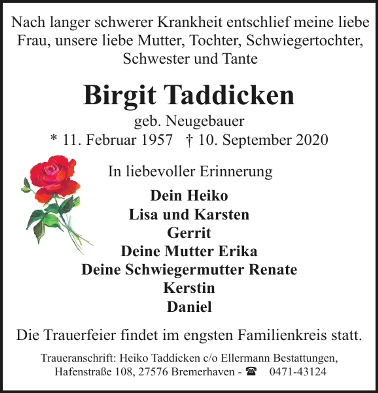 <p>Nach langer schwerer Krankheit entschlief meine liebe<br />Frau, unsere liebe Mutter, Tochter, Schwiegertochter,<br />Schwester und Tante</p><p>Birgit Taddicken</p><p>geb. Neugebauer<br />* 11. Februar 1957 † 10. September 2020<br />In liebevoller Erinnerung<br />Dein Heiko<br />Lisa und Karsten<br />Gerrit<br />Deine Mutter Erika<br />Deine Schwiegermutter Renate<br />Kerstin<br />Daniel<br />Die Trauerfeier findet im engsten Familienkreis statt.<br />Traueranschrift: Heiko Taddicken c/o Ellermann Bestattungen,<br />Hafenstraße 108, 27576 Bremerhaven - ( 0471-43124</p>