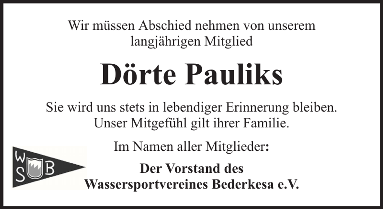 <p>Wir müssen Abschied nehmen von unserem<br />langjährigen Mitglied</p><p>Dörte Pauliks<br />Sie wird uns stets in lebendiger Erinnerung bleiben.<br />Unser Mitgefühl gilt ihrer Familie.<br />Im Namen aller Mitglieder:<br />Der Vorstand des<br />Wassersportvereines Bederkesa e.V.</p>
