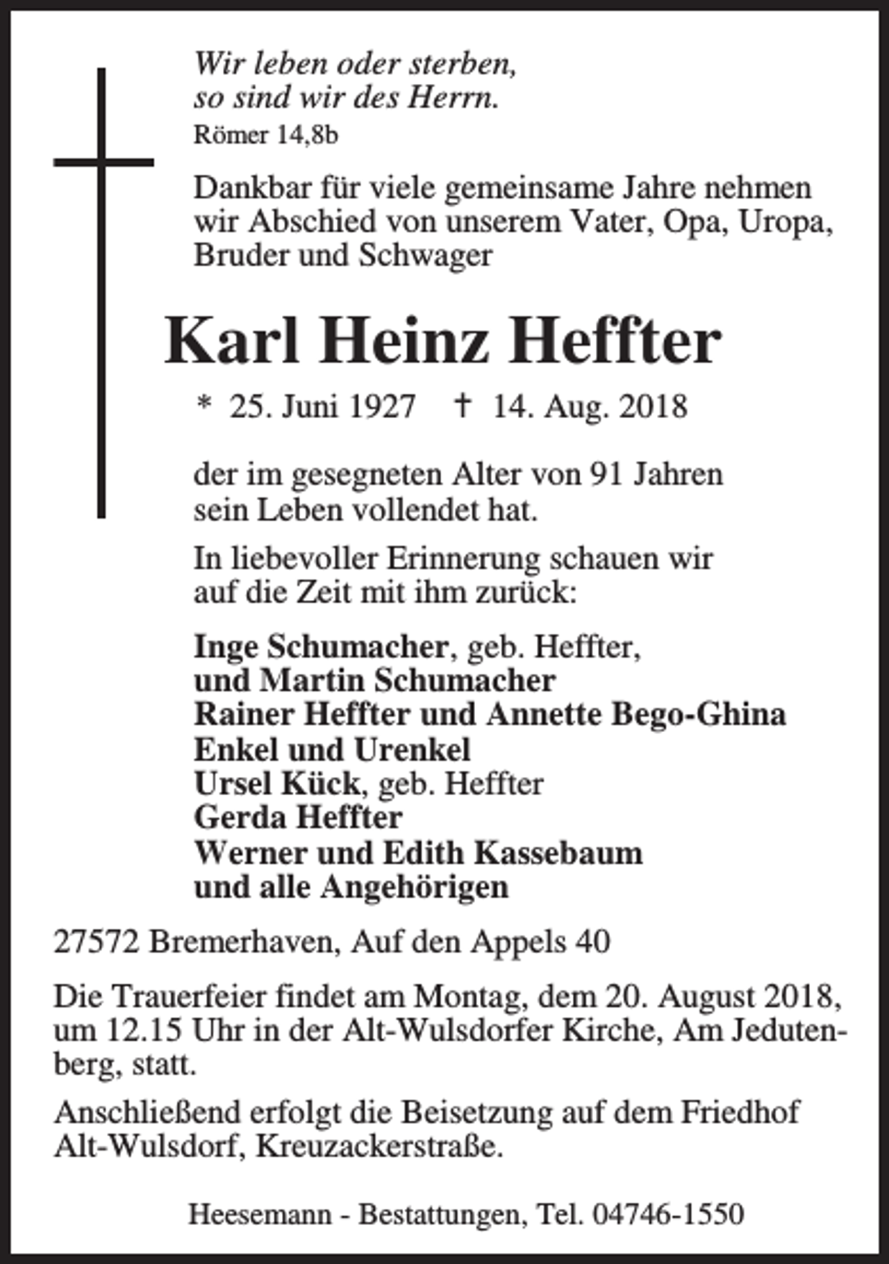 <p>Wir leben oder sterben,<br />so sind wir des Herrn.<br />Römer 14,8b</p><p>Dankbar für viele gemeinsame Jahre nehmen<br />wir Abschied von unserem Vater, Opa, Uropa,<br />Bruder und Schwager</p><p>Karl Heinz Heffter<br />* 25. Juni 1927</p><p>B 14. Aug. 2018</p><p>der im gesegneten Alter von 91 Jahren<br />sein Leben vollendet hat.<br />In liebevoller Erinnerung schauen wir<br />auf die Zeit mit ihm zurück:<br />Inge Schumacher, geb. Heffter,<br />und Martin Schumacher<br />Rainer Heffter und Annette Bego-Ghina<br />Enkel und Urenkel<br />Ursel Kück, geb. Heffter<br />Gerda Heffter<br />Werner und Edith Kassebaum<br />und alle Angehörigen<br />27572 Bremerhaven, Auf den Appels 40<br />Die Trauerfeier findet am Montag, dem 20. August 2018,<br />um 12.15 Uhr in der Alt-Wulsdorfer Kirche, Am Jedutenberg, statt.<br />Anschließend erfolgt die Beisetzung auf dem Friedhof<br />Alt-Wulsdorf, Kreuzackerstraße.<br />Heesemann - Bestattungen, Tel. 04746-1550</p>