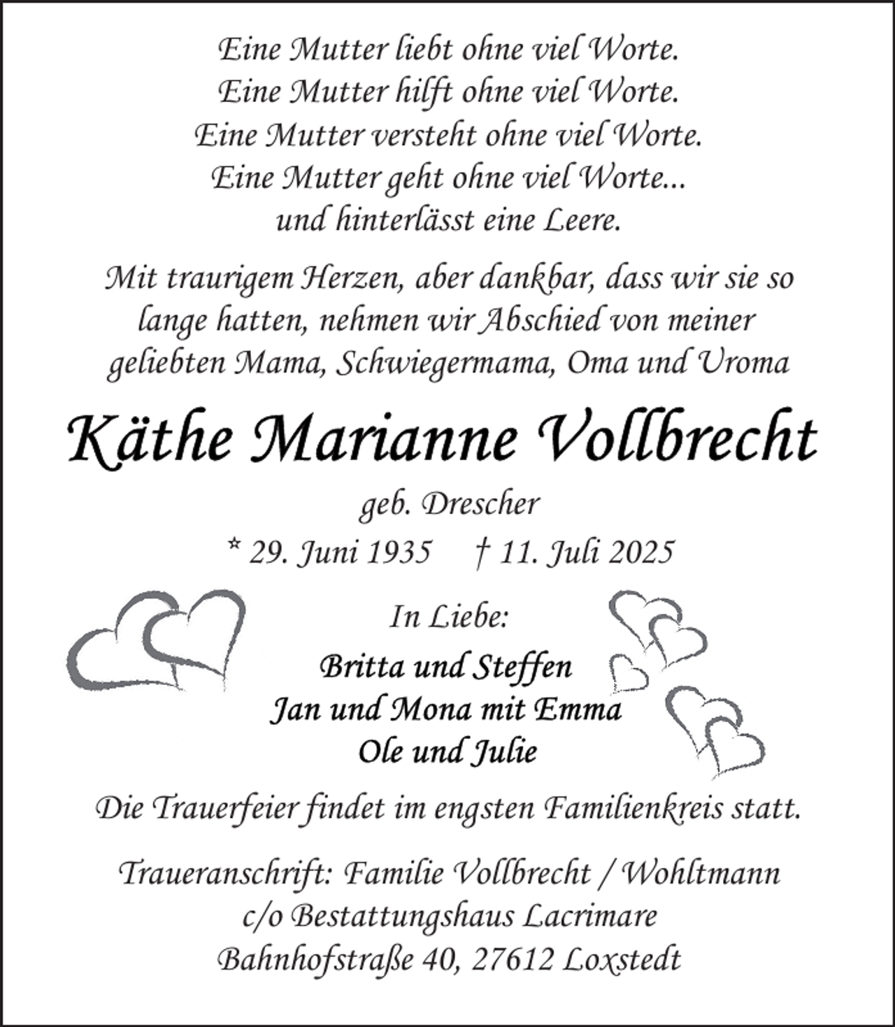 <p>Eine Mutter liebt ohne viel Worte.<br />Eine Mutter hilft ohne viel Worte.<br />Eine Mutter versteht ohne viel Worte.<br />Eine Mutter geht ohne viel Worte...<br />und hinterlässt eine Leere.<br />Mit traurigem Herzen, aber dankbar, dass wir sie so<br />lange hatten, nehmen wir Abschied von meiner<br />geliebten Mama, Schwiegermama, Oma und Uroma<br />geb. Drescher<br />* 29. Juni 1935 † 11. Juli 2025<br />In Liebe:</p>
<p>Die Trauerfeier findet im engsten Familienkreis statt.<br />Traueranschrift: Familie Vollbrecht / Wohltmann<br />c/o Bestattungshaus Lacrimare<br />Bahnhofstraße 40, 27612 Loxstedt</p>