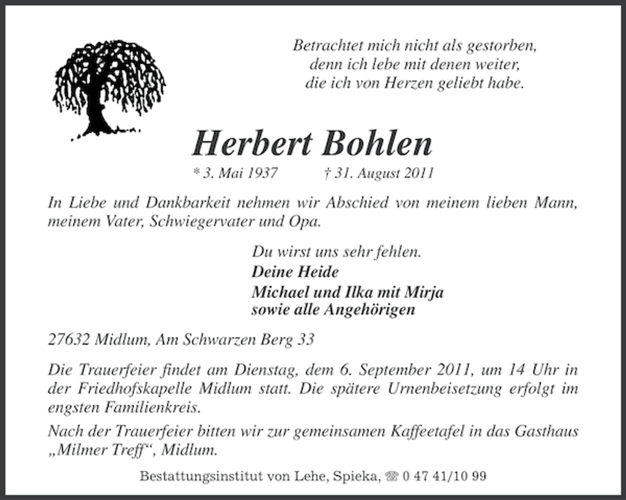 <p>Betrachtet mich nicht als gestorben,<br />denn ich lebe mit denen weiter,<br />die ich von Herzen geliebt habe.</p><p>Herbert Bohlen<br />* 3. Mai 1937</p><p>† 31. August 2011</p><p>In Liebe und Dankbarkeit nehmen wir Abschied von meinem lieben Mann,<br />meinem Vater, Schwiegervater und Opa.<br />Du wirst uns sehr fehlen.<br />Deine Heide<br />Michael und Ilka mit Mirja<br />sowie alle Angehörigen<br />27632 Midlum, Am Schwarzen Berg 33<br />Die Trauerfeier findet am Dienstag, dem 6. September 2011, um 14 Uhr in<br />der Friedhofskapelle Midlum statt. Die spätere Urnenbeisetzung erfolgt im<br />engsten Familienkreis.<br />Nach der Trauerfeier bitten wir zur gemeinsamen Kaffeetafel in das Gasthaus<br />„Milmer Treff“, Midlum.<br />Bestattungsinstitut von Lehe, Spieka, 0 47 41/10 99</p>