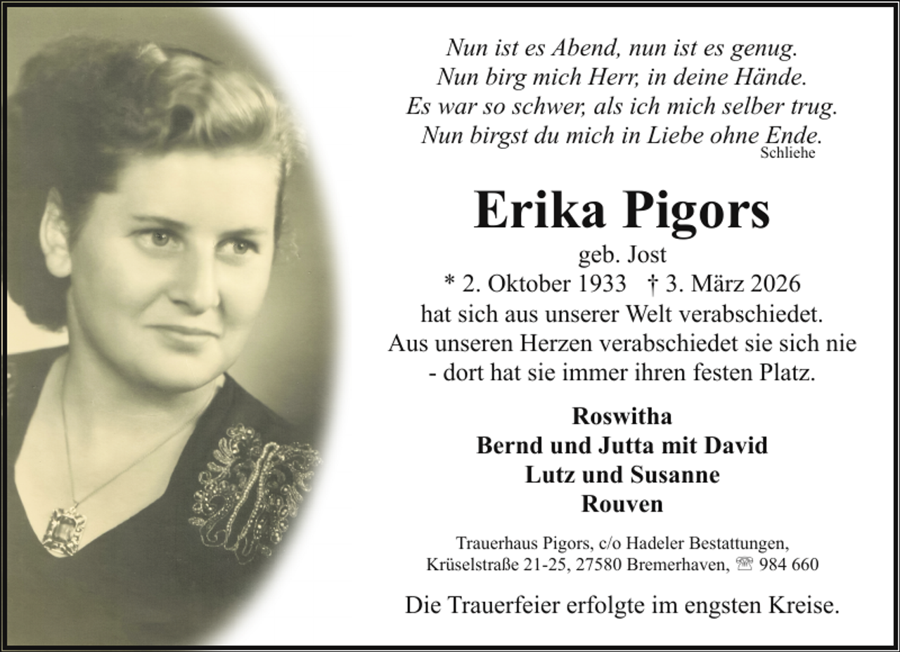 <p>Nun ist es Abend, nun ist es genug.<br />Nun birg mich Herr, in deine Hände.<br />Es war so schwer, als ich mich selber trug.<br />Nun birgst du mich in Liebe ohne Ende.<br />Schliehe</p><p>Erika Pigors</p><p>geb. Jost<br />* 2. Oktober 1933 † 3. März 2026<br />hat sich aus unserer Welt verabschiedet.<br />Aus unseren Herzen verabschiedet sie sich nie<br />- dort hat sie immer ihren festen Platz.<br />Roswitha<br />Bernd und Jutta mit David<br />Lutz und Susanne<br />Rouven<br />Trauerhaus Pigors, c/o Hadeler Bestattungen,<br />Krüselstraße 21-25, 27580 Bremerhaven, ' 984 660</p><p>Die Trauerfeier erfolgte im engsten Kreise.</p>