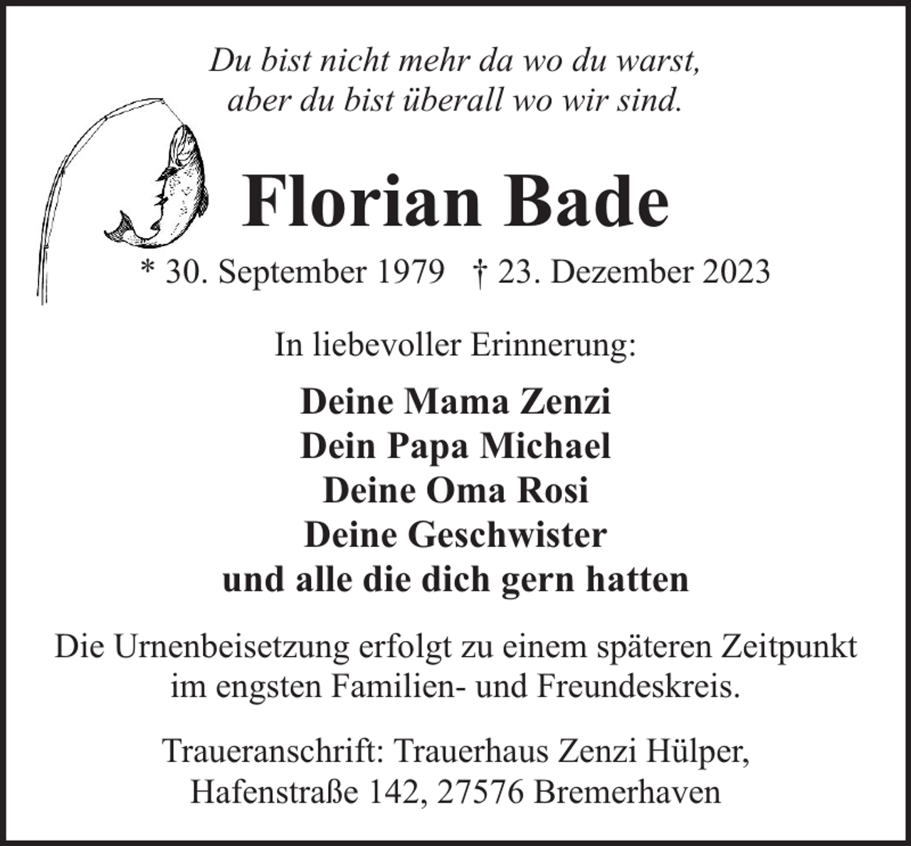 <p>Du bist nicht mehr da wo du warst,<br />aber du bist überall wo wir sind.</p><p>Florian Bade</p><p>* 30. September 1979 † 23. Dezember 2023<br />In liebevoller Erinnerung:</p><p>Deine Mama Zenzi<br />Dein Papa Michael<br />Deine Oma Rosi<br />Deine Geschwister<br />und alle die dich gern hatten<br />Die Urnenbeisetzung erfolgt zu einem späteren Zeitpunkt<br />im engsten Familien- und Freundeskreis.<br />Traueranschrift: Trauerhaus Zenzi Hülper,<br />Hafenstraße 142, 27576 Bremerhaven</p>