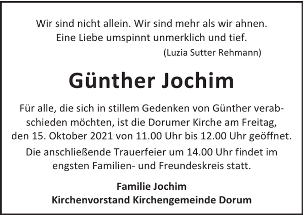 <p>Wir sind nicht allein. Wir sind mehr als wir ahnen.<br />Eine Liebe umspinnt unmerklich und tief.<br />(Luzia Sutter Rehmann)</p><p>Günther Jochim<br />Für alle, die sich in stillem Gedenken von Günther verabschieden möchten, ist die Dorumer Kirche am Freitag,<br />den 15. Oktober 2021 von 11.00 Uhr bis 12.00 Uhr geöffnet.<br />Die anschließende Trauerfeier um 14.00 Uhr findet im<br />engsten Familien- und Freundeskreis statt.<br />Familie Jochim<br />Kirchenvorstand Kirchengemeinde Dorum</p>