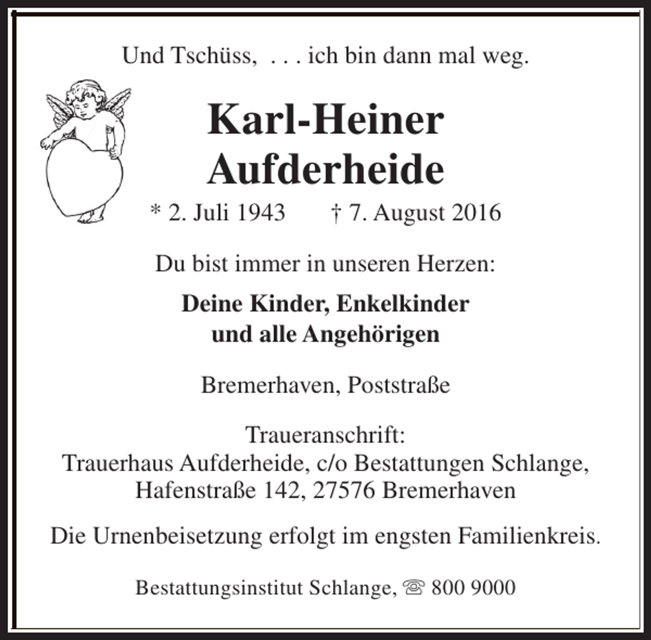 <p>Und Tschüss, . . . ich bin dann mal weg.</p><p>Karl-Heiner<br />Aufderheide</p><p>* 2. Juli 1943</p><p>† 7. August 2016</p><p>Du bist immer in unseren Herzen:<br />Deine Kinder, Enkelkinder<br />und alle Angehörigen<br />Bremerhaven, Poststraße<br />Traueranschrift:<br />Trauerhaus Aufderheide, c/o Bestattungen Schlange,<br />Hafenstraße 142, 27576 Bremerhaven<br />Die Urnenbeisetzung erfolgt im engsten Familienkreis.<br />Bestattungsinstitut Schlange, s 800 9000</p>
