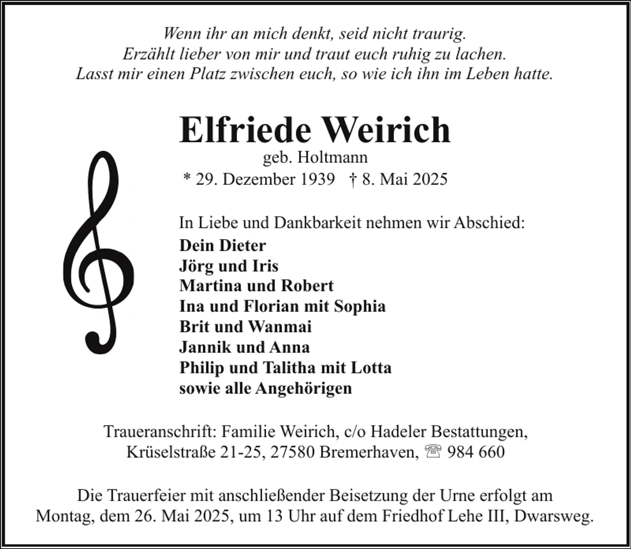 <p>Wenn ihr an mich denkt, seid nicht traurig.<br />Erzählt lieber von mir und traut euch ruhig zu lachen.<br />Lasst mir einen Platz zwischen euch, so wie ich ihn im Leben hatte.</p><p>Elfriede Weirich<br />geb. Holtmann<br />* 29. Dezember 1939 † 8. Mai 2025</p><p>In Liebe und Dankbarkeit nehmen wir Abschied:<br />Dein Dieter<br />Jörg und Iris<br />Martina und Robert<br />Ina und Florian mit Sophia<br />Brit und Wanmai<br />Jannik und Anna<br />Philip und Talitha mit Lotta<br />sowie alle Angehörigen<br />Traueranschrift: Familie Weirich, c/o Hadeler Bestattungen,<br />Krüselstraße 21-25, 27580 Bremerhaven, ' 984 660<br />Die Trauerfeier mit anschließender Beisetzung der Urne erfolgt am<br />Montag, dem 26. Mai 2025, um 13 Uhr auf dem Friedhof Lehe III, Dwarsweg.</p>
