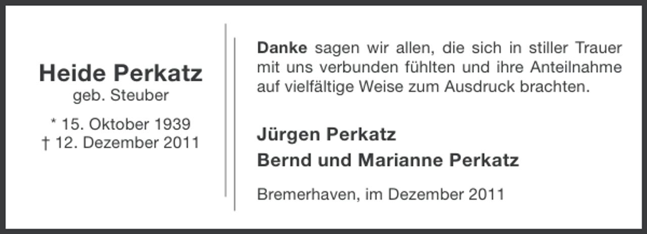 <p>Heide Perkatz<br />geb. Steuber<br />* 15. Oktober 1939<br />† 12. Dezember 2011</p><p>Danke sagen wir allen, die sich in stiller Trauer<br />mit uns verbunden fühlten und ihre Anteilnahme<br />auf vielfältige Weise zum Ausdruck brachten.</p><p>Jürgen Perkatz<br />Bernd und Marianne Perkatz<br />Bremerhaven, im Dezember 2011</p>
