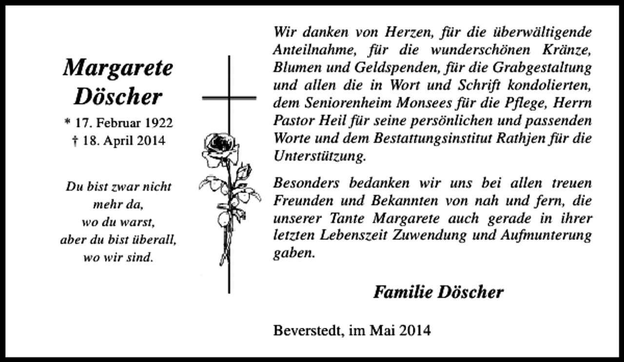 <p>Margarete<br />Döscher<br />* 17. Februar 1922<br />† 18. April 2014<br />Du bist zwar nicht<br />mehr da,<br />wo du warst,<br />aber du bist überall,<br />wo wir sind.</p><p>Wir danken von Herzen, für die überwältigende<br />Anteilnahme, für die wunderschönen Kränze,<br />Blumen und Geldspenden, für die Grabgestaltung<br />und allen die in Wort und Schrift kondolierten,<br />dem Seniorenheim Monsees für die Pflege, Herrn<br />Pastor Heil für seine persönlichen und passenden<br />Worte und dem Bestattungsinstitut Rathjen für die<br />Unterstützung.<br />Besonders bedanken wir uns bei allen treuen<br />Freunden und Bekannten von nah und fern, die<br />unserer Tante Margarete auch gerade in ihrer<br />letzten Lebenszeit Zuwendung und Aufmunterung<br />gaben.</p><p>Familie Döscher<br />Beverstedt, im Mai 2014</p>