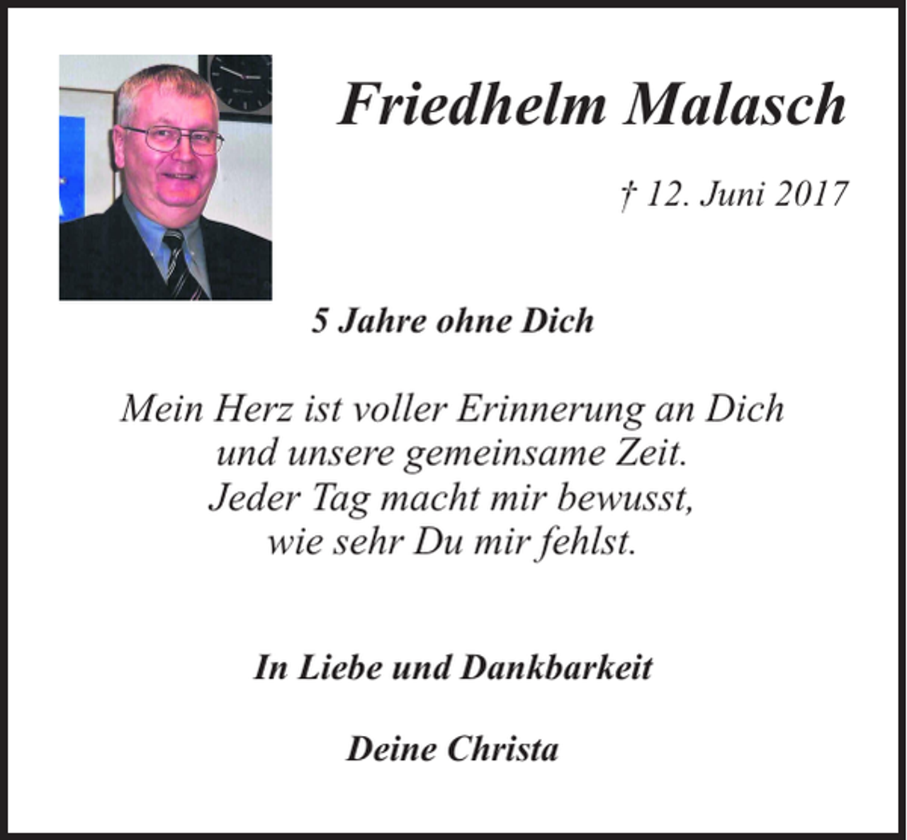 <p>Friedhelm Malasch<br />† 12. Juni 2017<br />5 Jahre ohne Dich</p><p>Mein Herz ist voller Erinnerung an Dich<br />und unsere gemeinsame Zeit.<br />Jeder Tag macht mir bewusst,<br />wie sehr Du mir fehlst.<br />In Liebe und Dankbarkeit<br />Deine Christa</p>