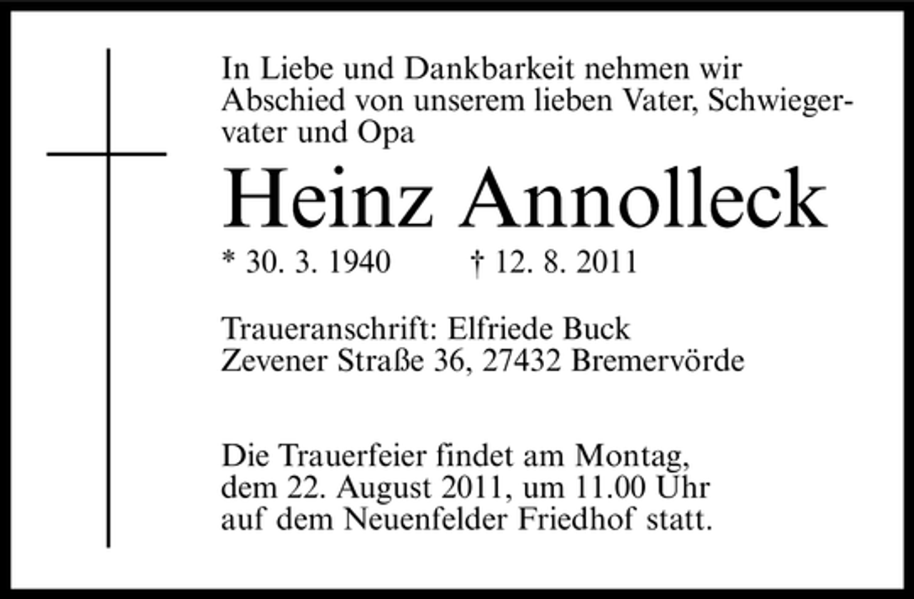 <p>In Liebe und Dankbarkeit nehmen wir<br />Abschied von unserem lieben Vater, Schwiegervater und Opa</p><p>Heinz Annolleck<br />* 30. 3. 1940</p><p>† 12. 8. 2011</p><p>Traueranschrift: Elfriede Buck<br />Zevener Straße 36, 27432 Bremervörde<br />Die Trauerfeier findet am Montag,<br />dem 22. August 2011, um 11.00 Uhr<br />auf dem Neuenfelder Friedhof statt.</p>
