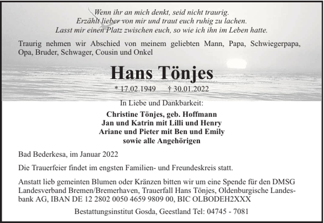 <p>Wenn ihr an mich denkt, seid nicht traurig.<br />Erzählt lieber von mir und traut euch ruhig zu lachen.<br />Lasst mir einen Platz zwischen euch, so wie ich ihn im Leben hatte.<br />Traurig nehmen wir Abschied von meinem geliebten Mann, Papa, Schwiegerpapa,<br />Opa, Bruder, Schwager, Cousin und Onkel</p><p>Hans Tönjes<br />* 17.02.1949</p><p>† 30.01.2022</p><p>In Liebe und Dankbarkeit:<br />Christine Tönjes, geb. Hoffmann<br />Jan und Katrin mit Lilli und Henry<br />Ariane und Pieter mit Ben und Emily<br />sowie alle Angehörigen<br />Bad Bederkesa, im Januar 2022<br />Die Trauerfeier findet im engsten Familien- und Freundeskreis statt.<br />Anstatt lieb gemeinten Blumen oder Kränzen bitten wir um eine Spende für den DMSG<br />Landesverband Bremen/Bremerhaven, Trauerfall Hans Tönjes, Oldenburgische Landesbank AG, IBAN DE 1802 0050 465809 00, BIC OLBODEH2XXX<br />Bestattungsinstitut Gosda, Geestland Tel: 04745 - 7081</p>