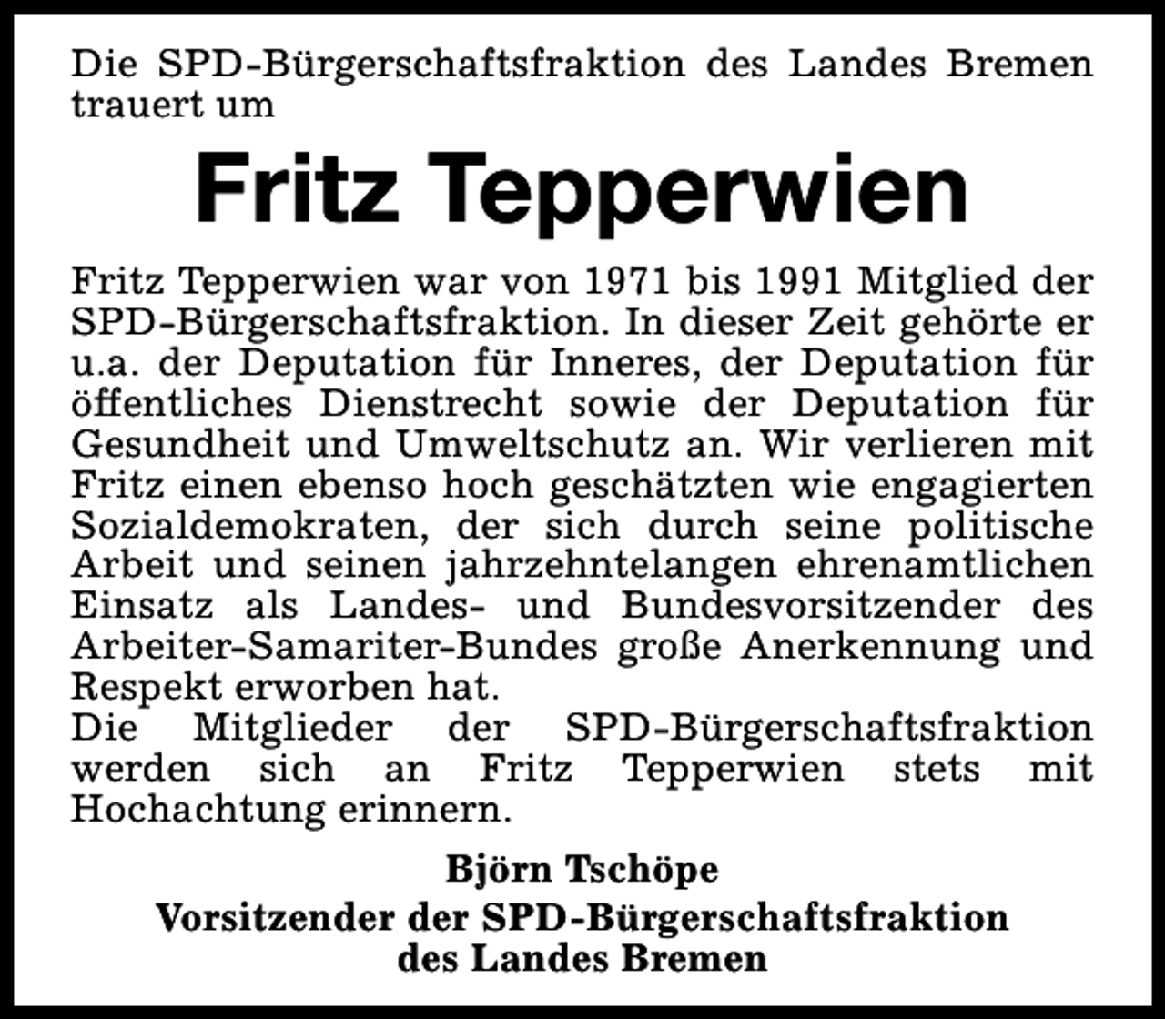 <p>Die SPD-Bürgerschaftsfraktion des Landes Bremen<br />trauert um</p><p>Fritz Tepperwien</p><p>Fritz Tepperwien war von 1971 bis 1991 Mitglied der<br />SPD-Bürgerschaftsfraktion. In dieser Zeit gehörte er<br />u.a. der Deputation für Inneres, der Deputation für<br />öffentliches Dienstrecht sowie der Deputation für<br />Gesundheit und Umweltschutz an. Wir verlieren mit<br />Fritz einen ebenso hoch geschätzten wie engagierten<br />Sozialdemokraten, der sich durch seine politische<br />Arbeit und seinen jahrzehntelangen ehrenamtlichen<br />Einsatz als Landes- und Bundesvorsitzender des<br />Arbeiter-Samariter-Bundes große Anerkennung und<br />Respekt erworben hat.<br />Die Mitglieder der SPD-Bürgerschaftsfraktion<br />werden sich an Fritz Tepperwien stets mit<br />Hochachtung erinnern.<br />Björn Tschöpe<br />Vorsitzender der SPD-Bürgerschaftsfraktion<br />des Landes Bremen</p>