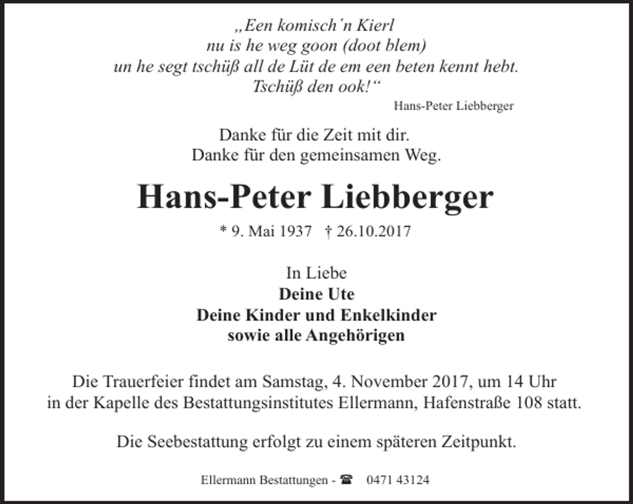 <p>„Een komisch´n Kierl<br />nu is he weg goon (doot blem)<br />un he segt tschüß all de Lüt de em een beten kennt hebt.<br />Tschüß den ook!“<br />Hans-Peter Liebberger</p><p>Danke für die Zeit mit dir.<br />Danke für den gemeinsamen Weg.</p><p>Hans-Peter Liebberger<br />* 9. Mai 1937 † 26.10.2017</p><p>In Liebe<br />Deine Ute<br />Deine Kinder und Enkelkinder<br />sowie alle Angehörigen<br />Die Trauerfeier findet am Samstag, 4. November 2017, um 14 Uhr<br />in der Kapelle des Bestattungsinstitutes Ellermann, Hafenstraße 108 statt.<br />Die Seebestattung erfolgt zu einem späteren Zeitpunkt.<br />Ellermann Bestattungen - (</p><p>0471 43124</p>