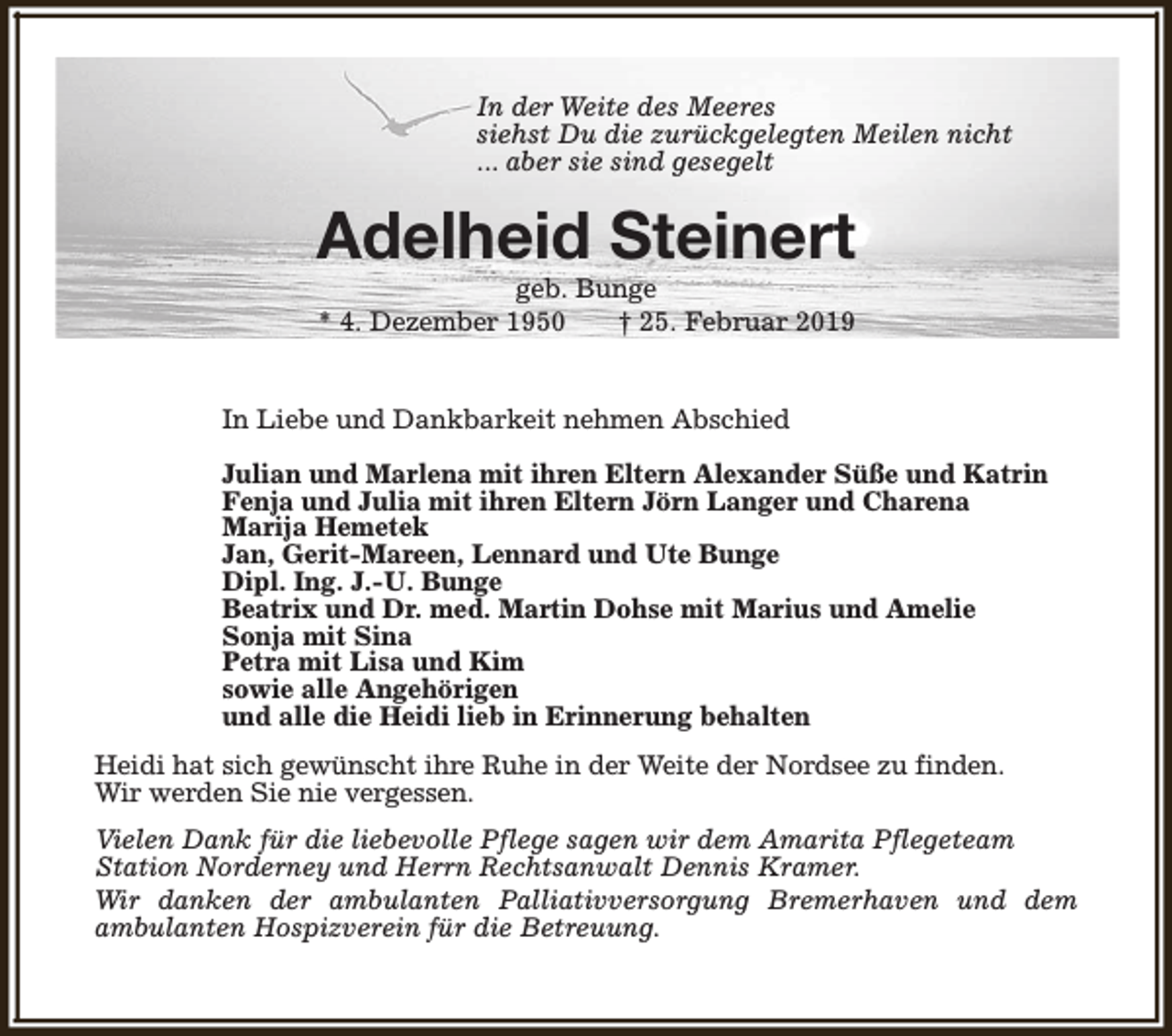 <p>In der Weite des Meeres<br />siehst Du die zurückgelegten Meilen nicht<br />... aber sie sind gesegelt</p><p>Adelheid Steinert<br />geb. Bunge<br />* 4. Dezember 1950<br />† 25. Februar 2019</p><p>In Liebe und Dankbarkeit nehmen Abschied<br />Julian und Marlena mit ihren Eltern Alexander Süße und Katrin<br />Fenja und Julia mit ihren Eltern Jörn Langer und Charena<br />Marija Hemetek<br />Jan, Gerit-Mareen, Lennard und Ute Bunge<br />Dipl. Ing. J.-U. Bunge<br />Beatrix und Dr. med. Martin Dohse mit Marius und Amelie<br />Sonja mit Sina<br />Petra mit Lisa und Kim<br />sowie alle Angehörigen<br />und alle die Heidi lieb in Erinnerung behalten<br />Heidi hat sich gewünscht ihre Ruhe in der Weite der Nordsee zu finden.<br />Wir werden Sie nie vergessen.<br />Vielen Dank für die liebevolle Pflege sagen wir dem Amarita Pflegeteam<br />Station Norderney und Herrn Rechtsanwalt Dennis Kramer.<br />Wir danken der ambulanten Palliativversorgung Bremerhaven und dem<br />ambulanten Hospizverein für die Betreuung.</p>