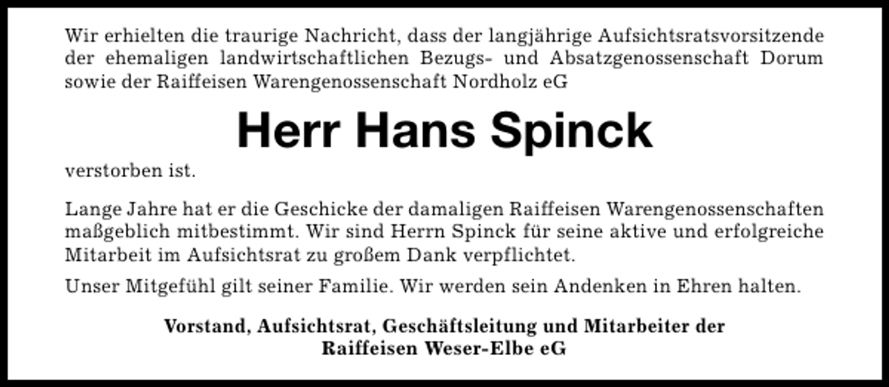 <p>Wir erhielten die traurige Nachricht, dass der langjährige Aufsichtsratsvorsitzende<br />der ehemaligen landwirtschaftlichen Bezugs- und Absatzgenossenschaft Dorum<br />sowie der Raiffeisen Warengenossenschaft Nordholz eG</p><p>verstorben ist.</p><p>Herr Hans Spinck</p><p>Lange Jahre hat er die Geschicke der damaligen Raiffeisen Warengenossenschaften<br />maßgeblich mitbestimmt. Wir sind Herrn Spinck für seine aktive und erfolgreiche<br />Mitarbeit im Aufsichtsrat zu großem Dank verpflichtet.<br />Unser Mitgefühl gilt seiner Familie. Wir werden sein Andenken in Ehren halten.<br />Vorstand, Aufsichtsrat, Geschäftsleitung und Mitarbeiter der<br />Raiffeisen Weser-Elbe eG</p>